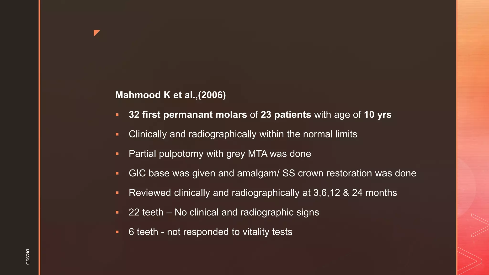 z
Mahmood K et al.,(2006)
▪ 32 first permanant molars of 23 patients with age of 10 yrs
▪ Clinically and radiographically within the normal limits
▪ Partial pulpotomy with grey MTA was done
▪ GIC base was given and amalgam/ SS crown restoration was done
▪ Reviewed clinically and radiographically at 3,6,12 & 24 months
▪ 22 teeth – No clinical and radiographic signs
▪ 6 teeth - not responded to vitality tests
DR.SSO
 