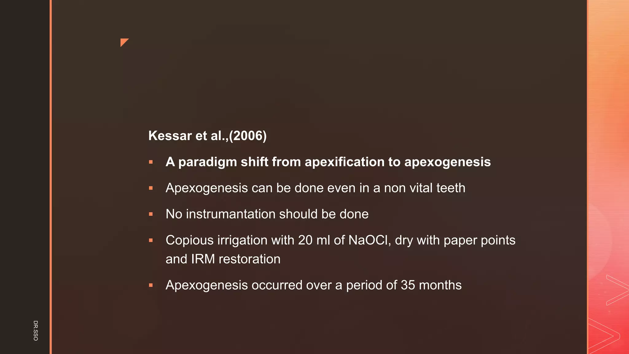 z
Kessar et al.,(2006)
▪ A paradigm shift from apexification to apexogenesis
▪ Apexogenesis can be done even in a non vital teeth
▪ No instrumantation should be done
▪ Copious irrigation with 20 ml of NaOCl, dry with paper points
and IRM restoration
▪ Apexogenesis occurred over a period of 35 months
DR.SSO
 