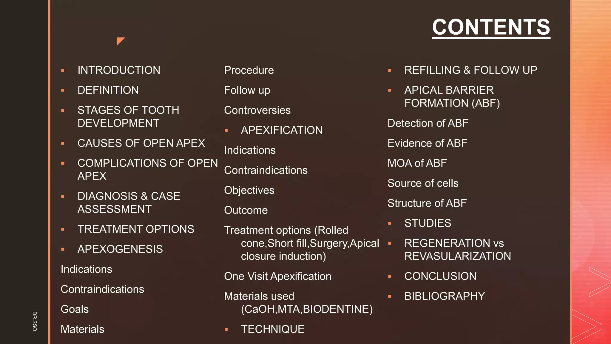 z
CONTENTS
▪ INTRODUCTION
▪ DEFINITION
▪ STAGES OF TOOTH
DEVELOPMENT
▪ CAUSES OF OPEN APEX
▪ COMPLICATIONS OF OPEN
APEX
▪ DIAGNOSIS & CASE
ASSESSMENT
▪ TREATMENT OPTIONS
▪ APEXOGENESIS
Indications
Contraindications
Goals
Materials
Procedure
Follow up
Controversies
▪ APEXIFICATION
Indications
Contraindications
Objectives
Outcome
Treatment options (Rolled
cone,Short fill,Surgery,Apical
closure induction)
One Visit Apexification
Materials used
(CaOH,MTA,BIODENTINE)
▪ TECHNIQUE
▪ REFILLING & FOLLOW UP
▪ APICAL BARRIER
FORMATION (ABF)
Detection of ABF
Evidence of ABF
MOA of ABF
Source of cells
Structure of ABF
▪ STUDIES
▪ REGENERATION vs
REVASULARIZATION
▪ CONCLUSION
▪ BIBLIOGRAPHY
DR.SSO
 