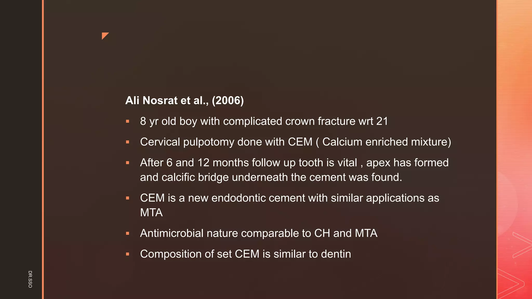 z
Ali Nosrat et al., (2006)
▪ 8 yr old boy with complicated crown fracture wrt 21
▪ Cervical pulpotomy done with CEM ( Calcium enriched mixture)
▪ After 6 and 12 months follow up tooth is vital , apex has formed
and calcific bridge underneath the cement was found.
▪ CEM is a new endodontic cement with similar applications as
MTA
▪ Antimicrobial nature comparable to CH and MTA
▪ Composition of set CEM is similar to dentin
DR.SSO
 
