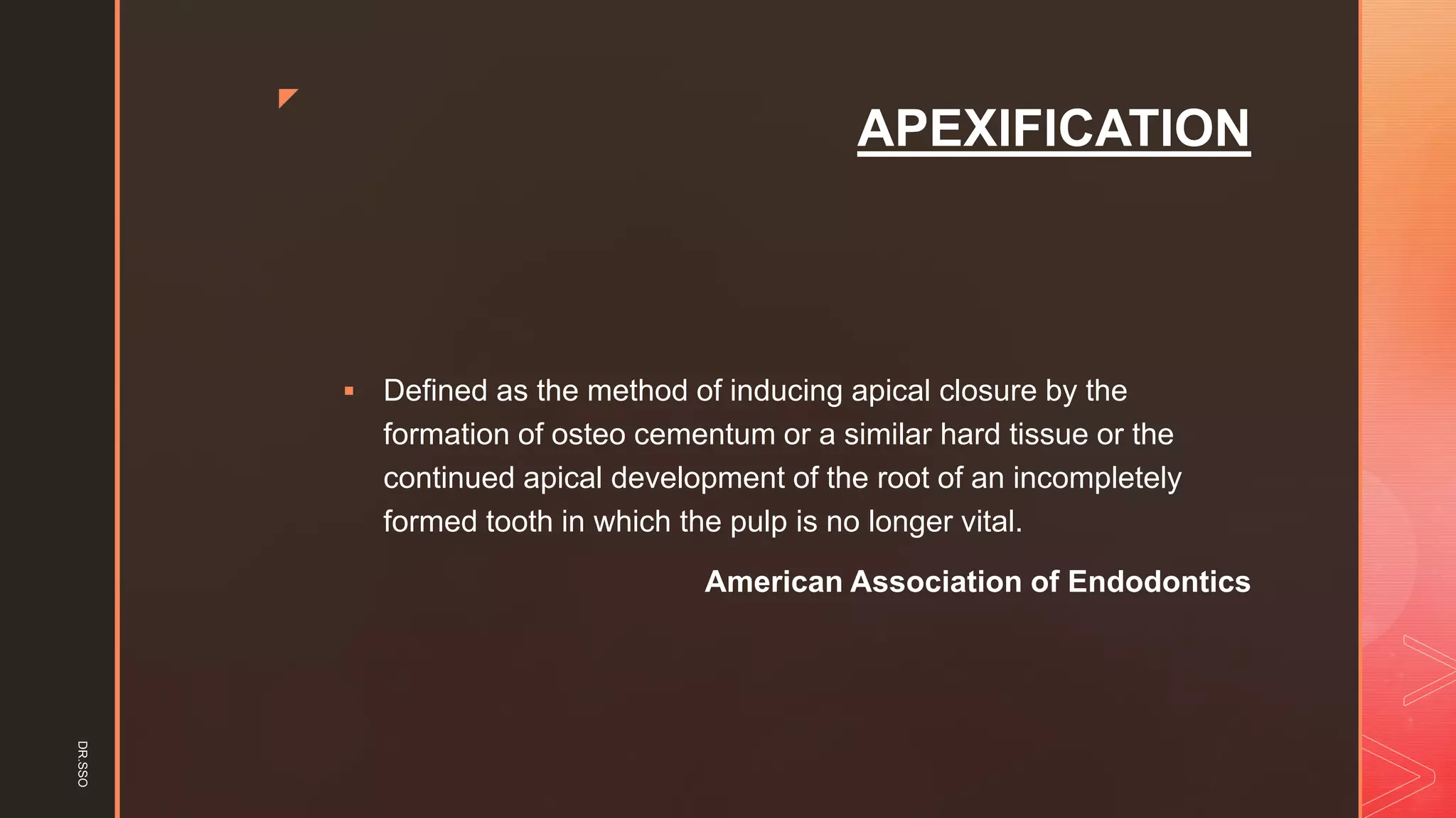 z
APEXIFICATION
▪ Defined as the method of inducing apical closure by the
formation of osteo cementum or a similar hard tissue or the
continued apical development of the root of an incompletely
formed tooth in which the pulp is no longer vital.
American Association of Endodontics
DR.SSO
 