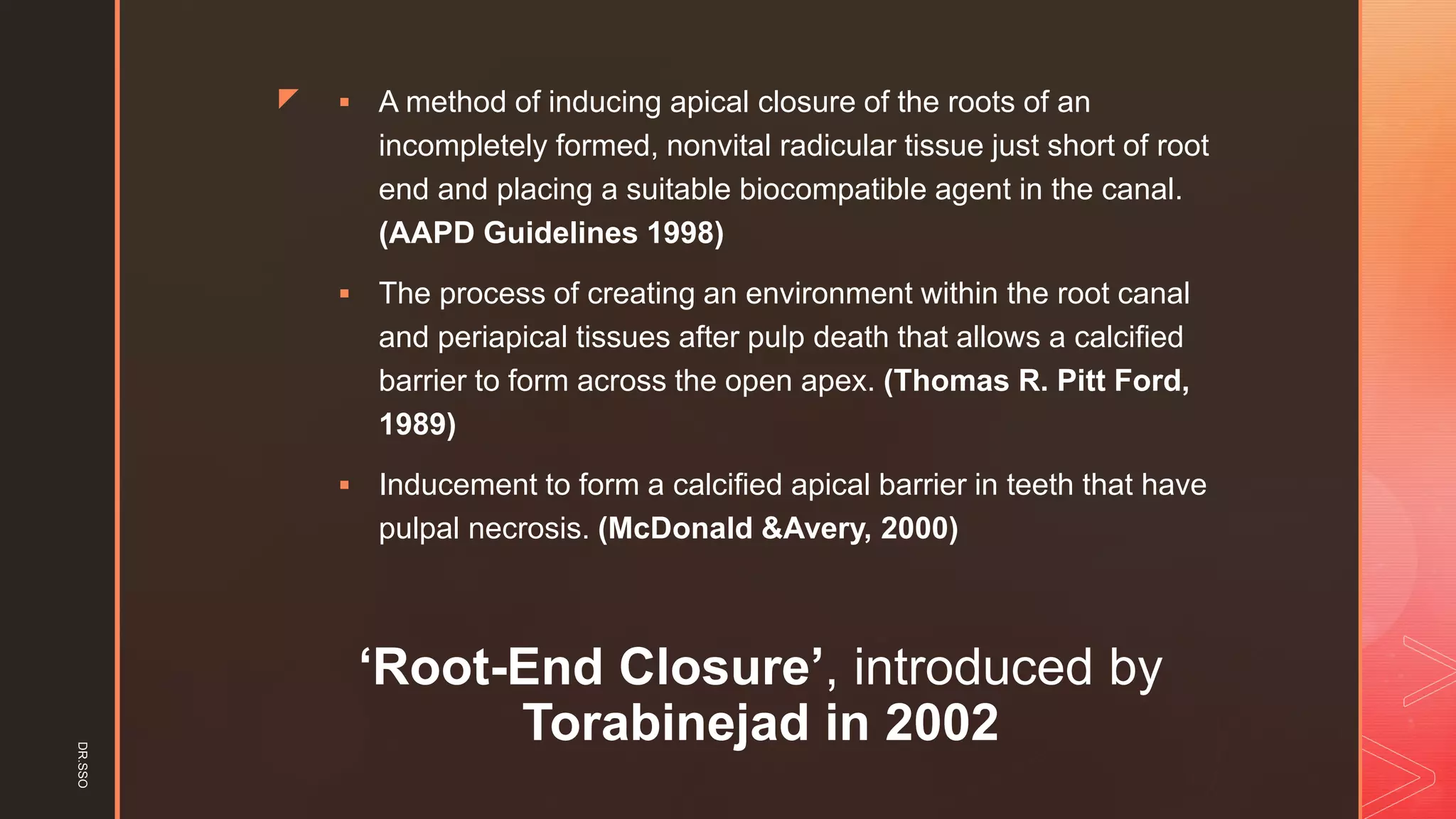 z
‘Root-End Closure’, introduced by
Torabinejad in 2002
▪ A method of inducing apical closure of the roots of an
incompletely formed, nonvital radicular tissue just short of root
end and placing a suitable biocompatible agent in the canal.
(AAPD Guidelines 1998)
▪ The process of creating an environment within the root canal
and periapical tissues after pulp death that allows a calcified
barrier to form across the open apex. (Thomas R. Pitt Ford,
1989)
▪ Inducement to form a calcified apical barrier in teeth that have
pulpal necrosis. (McDonald &Avery, 2000)
DR.SSO
 