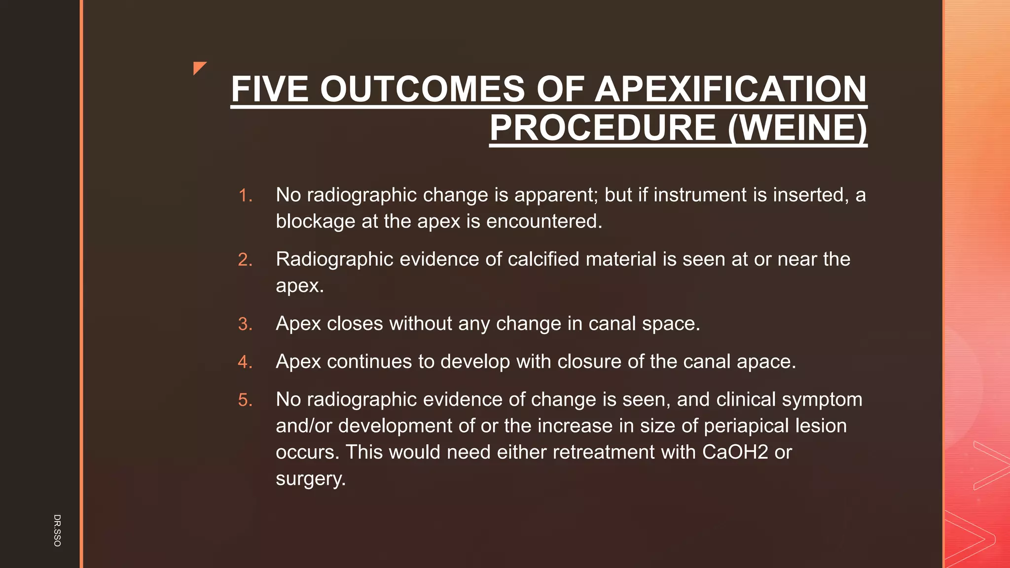 z
FIVE OUTCOMES OF APEXIFICATION
PROCEDURE (WEINE)
1. No radiographic change is apparent; but if instrument is inserted, a
blockage at the apex is encountered.
2. Radiographic evidence of calcified material is seen at or near the
apex.
3. Apex closes without any change in canal space.
4. Apex continues to develop with closure of the canal apace.
5. No radiographic evidence of change is seen, and clinical symptom
and/or development of or the increase in size of periapical lesion
occurs. This would need either retreatment with CaOH2 or
surgery.
DR.SSO
 