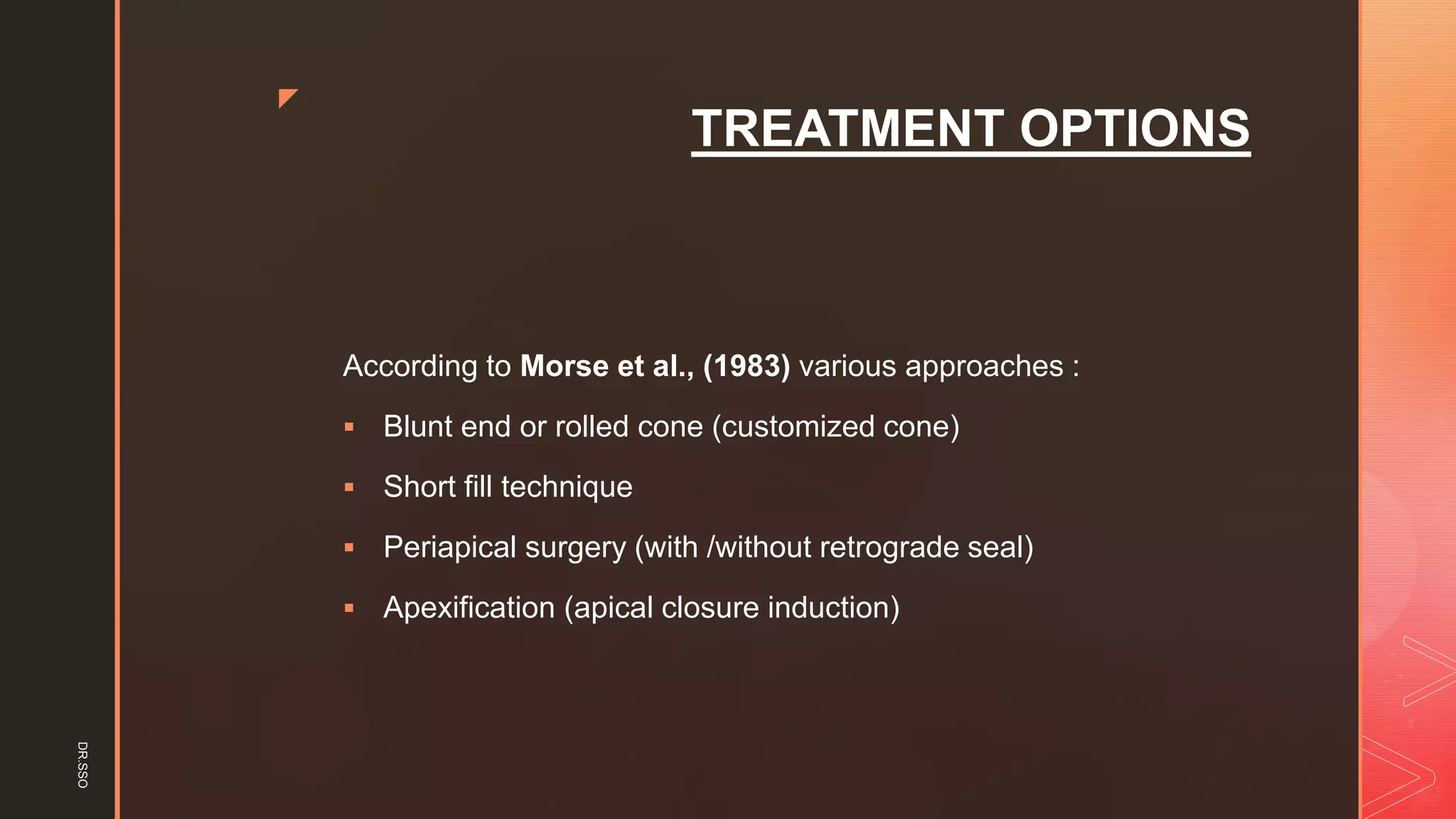 z
TREATMENT OPTIONS
According to Morse et al., (1983) various approaches :
▪ Blunt end or rolled cone (customized cone)
▪ Short fill technique
▪ Periapical surgery (with /without retrograde seal)
▪ Apexification (apical closure induction)
DR.SSO
 