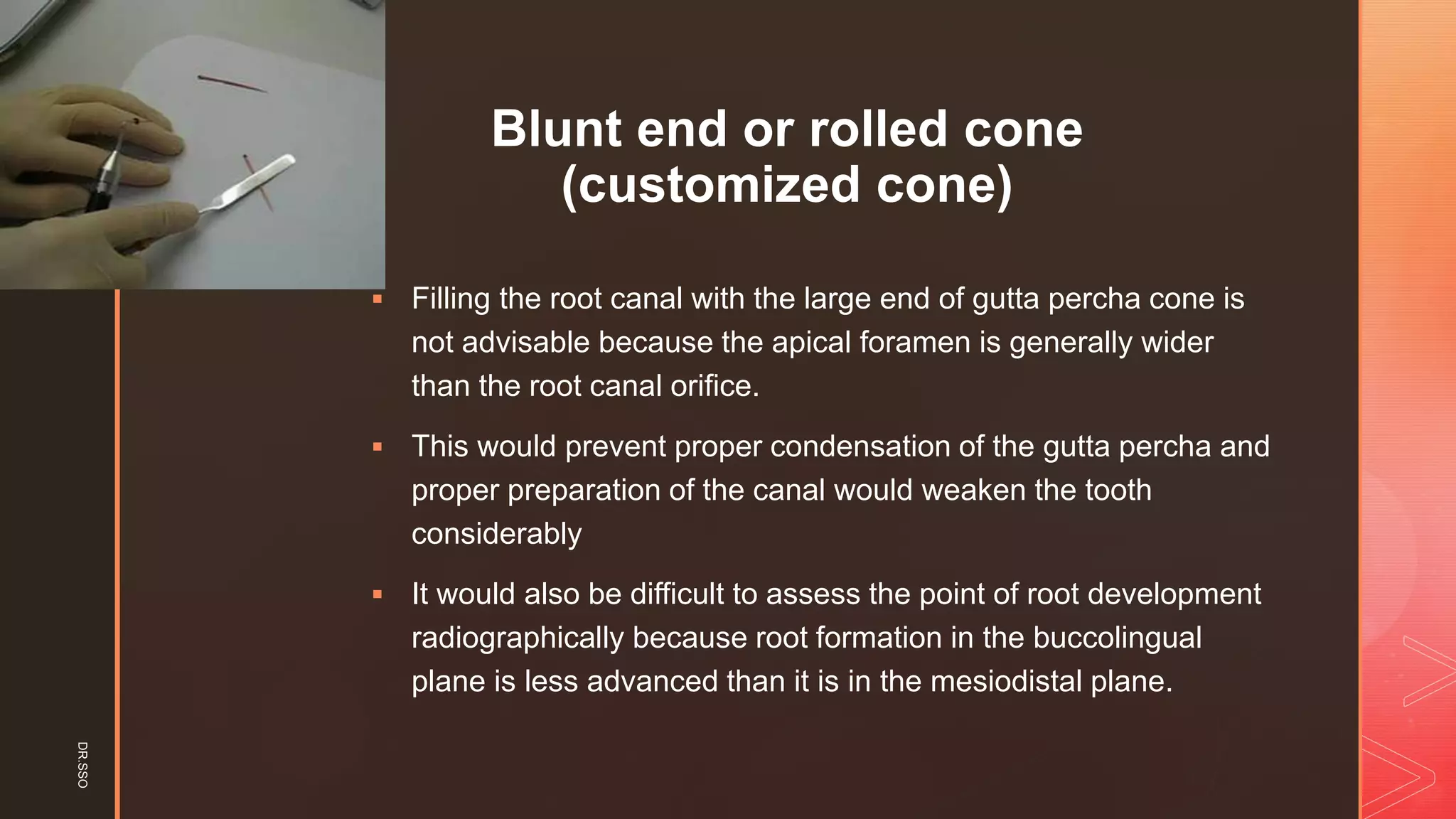 z
Blunt end or rolled cone
(customized cone)
▪ Filling the root canal with the large end of gutta percha cone is
not advisable because the apical foramen is generally wider
than the root canal orifice.
▪ This would prevent proper condensation of the gutta percha and
proper preparation of the canal would weaken the tooth
considerably
▪ It would also be difficult to assess the point of root development
radiographically because root formation in the buccolingual
plane is less advanced than it is in the mesiodistal plane.
DR.SSO
 