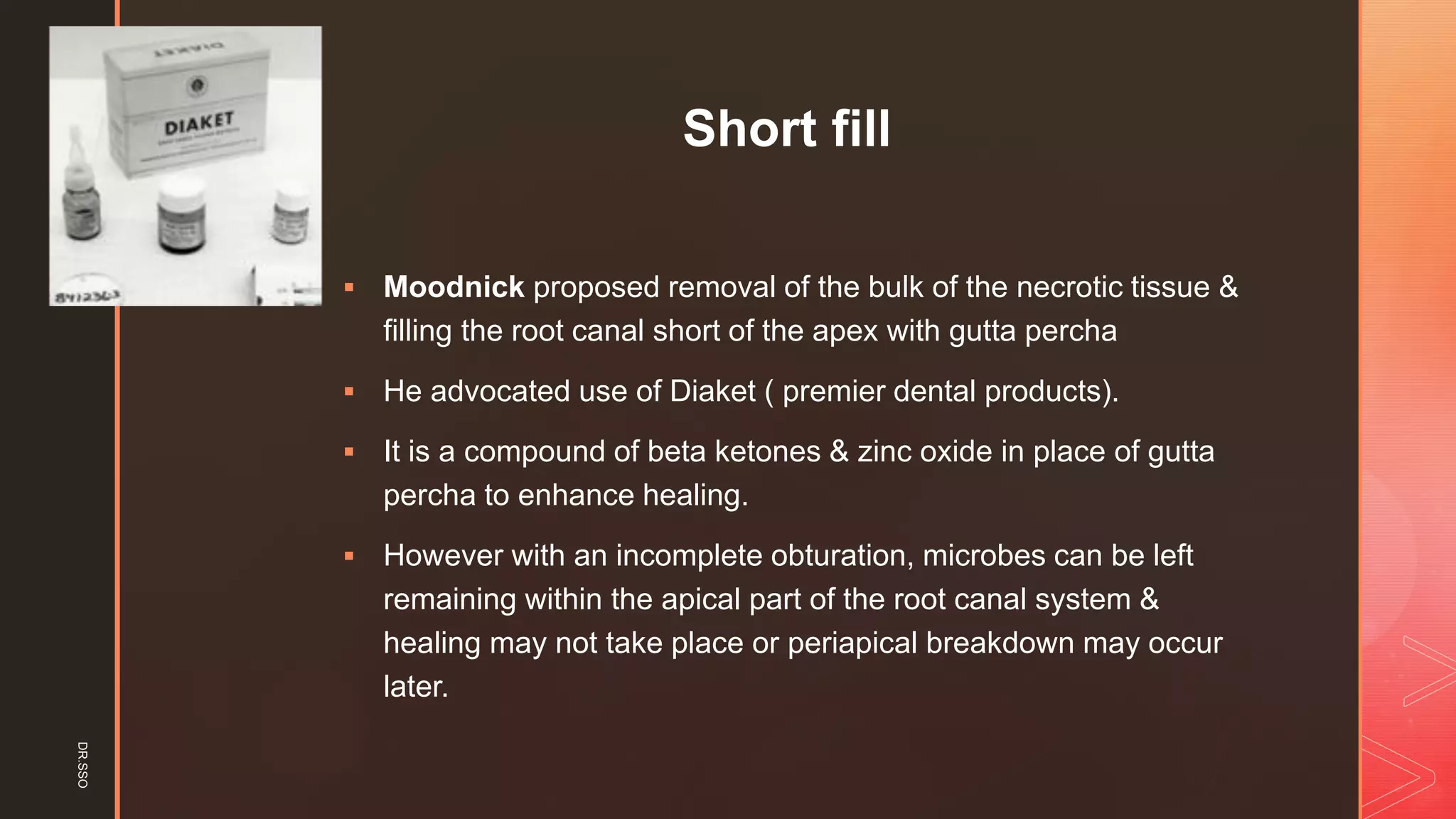 z
Short fill
▪ Moodnick proposed removal of the bulk of the necrotic tissue &
filling the root canal short of the apex with gutta percha
▪ He advocated use of Diaket ( premier dental products).
▪ It is a compound of beta ketones & zinc oxide in place of gutta
percha to enhance healing.
▪ However with an incomplete obturation, microbes can be left
remaining within the apical part of the root canal system &
healing may not take place or periapical breakdown may occur
later.
DR.SSO
 