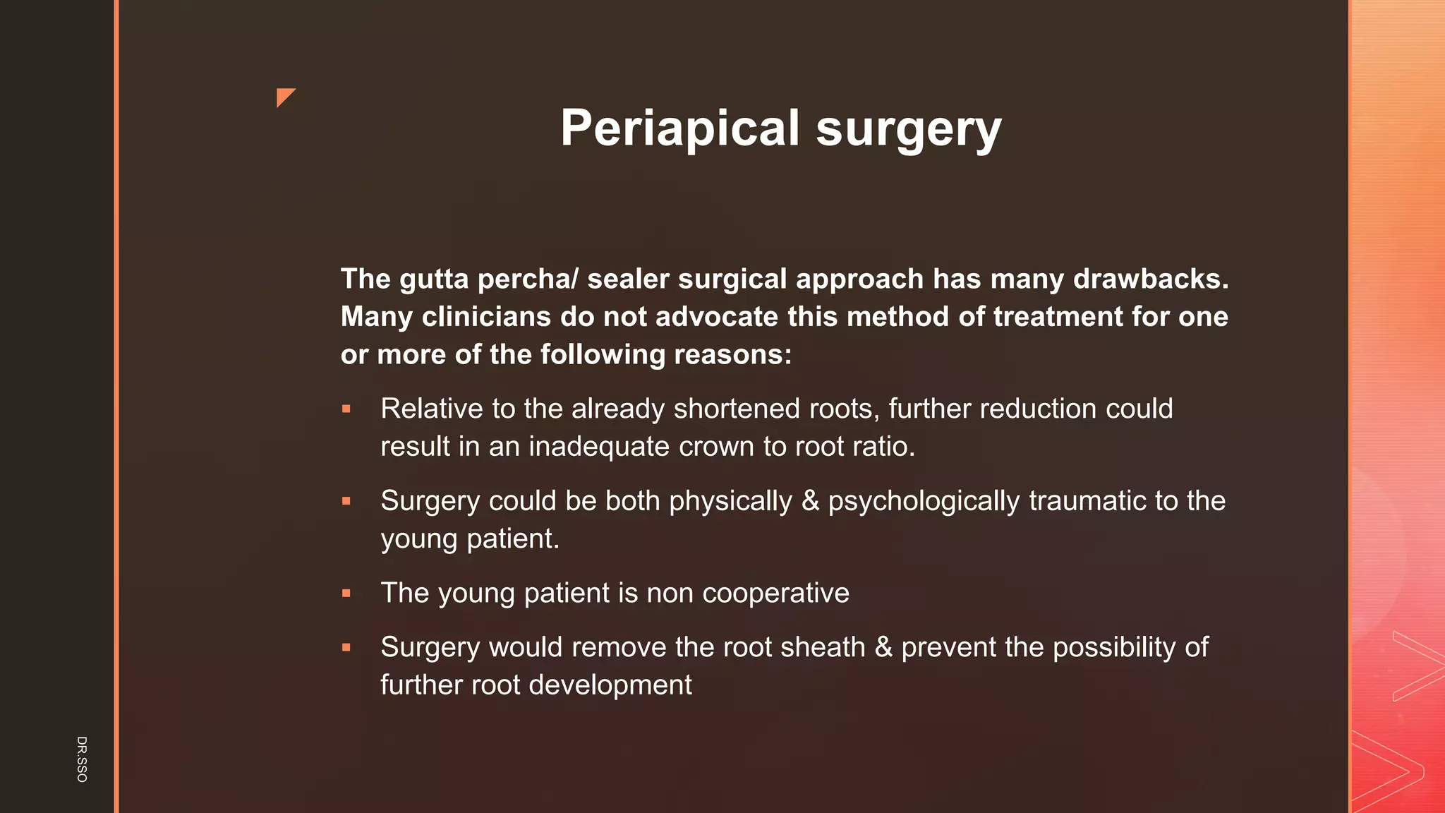 z
Periapical surgery
The gutta percha/ sealer surgical approach has many drawbacks.
Many clinicians do not advocate this method of treatment for one
or more of the following reasons:
▪ Relative to the already shortened roots, further reduction could
result in an inadequate crown to root ratio.
▪ Surgery could be both physically & psychologically traumatic to the
young patient.
▪ The young patient is non cooperative
▪ Surgery would remove the root sheath & prevent the possibility of
further root development
DR.SSO
 
