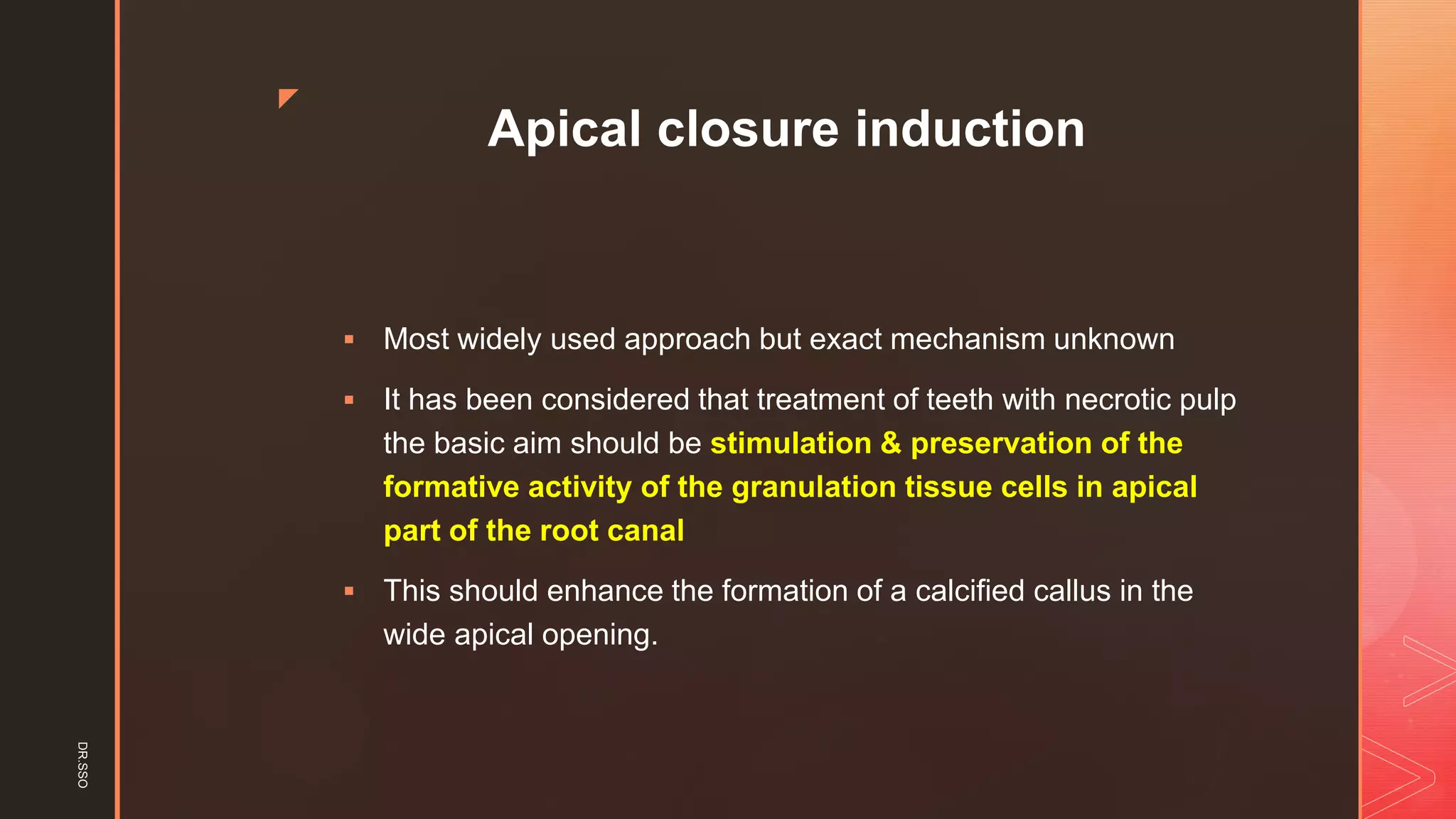z
Apical closure induction
▪ Most widely used approach but exact mechanism unknown
▪ It has been considered that treatment of teeth with necrotic pulp
the basic aim should be stimulation & preservation of the
formative activity of the granulation tissue cells in apical
part of the root canal
▪ This should enhance the formation of a calcified callus in the
wide apical opening.
DR.SSO
 