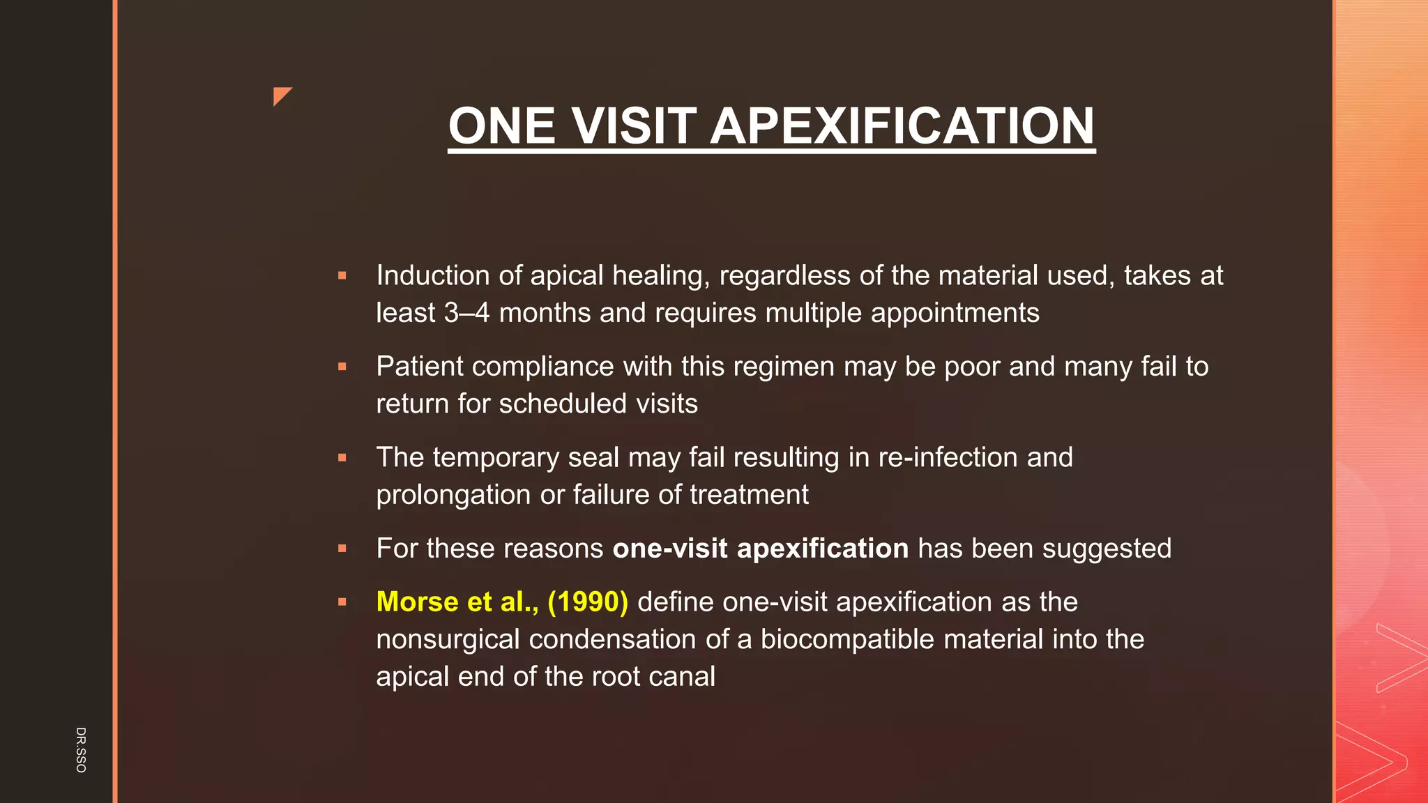 z
ONE VISIT APEXIFICATION
▪ Induction of apical healing, regardless of the material used, takes at
least 3–4 months and requires multiple appointments
▪ Patient compliance with this regimen may be poor and many fail to
return for scheduled visits
▪ The temporary seal may fail resulting in re-infection and
prolongation or failure of treatment
▪ For these reasons one-visit apexification has been suggested
▪ Morse et al., (1990) define one-visit apexification as the
nonsurgical condensation of a biocompatible material into the
apical end of the root canal
DR.SSO
 