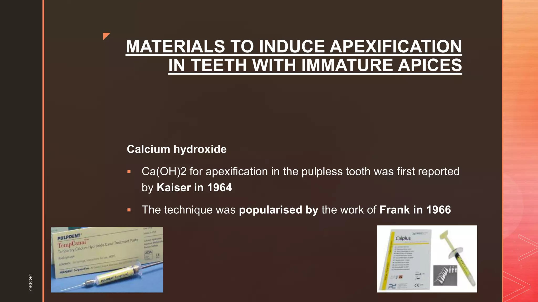 z
MATERIALS TO INDUCE APEXIFICATION
IN TEETH WITH IMMATURE APICES
Calcium hydroxide
▪ Ca(OH)2 for apexification in the pulpless tooth was first reported
by Kaiser in 1964
▪ The technique was popularised by the work of Frank in 1966
DR.SSO
 
