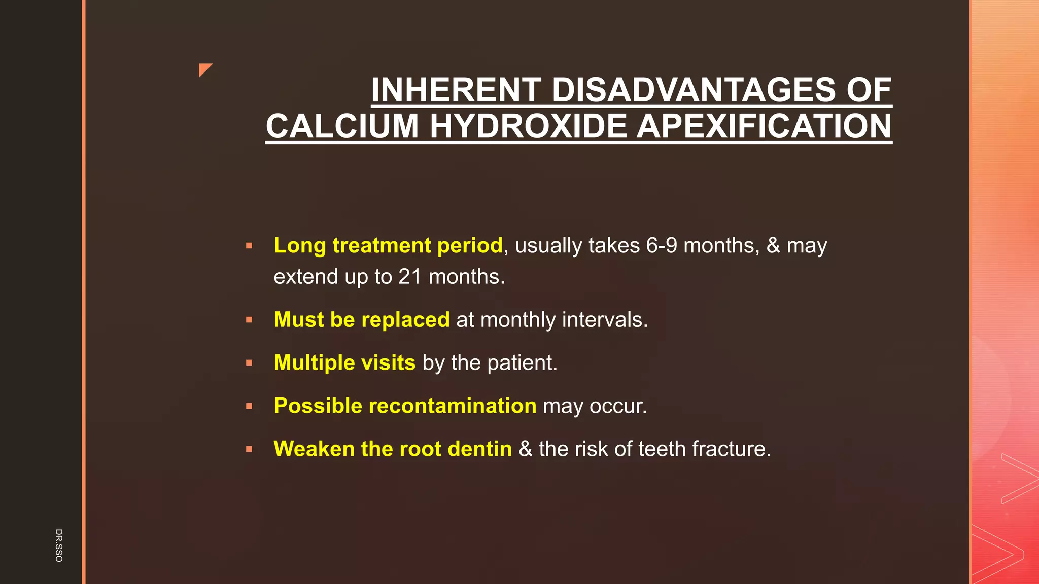 z
INHERENT DISADVANTAGES OF
CALCIUM HYDROXIDE APEXIFICATION
▪ Long treatment period, usually takes 6-9 months, & may
extend up to 21 months.
▪ Must be replaced at monthly intervals.
▪ Multiple visits by the patient.
▪ Possible recontamination may occur.
▪ Weaken the root dentin & the risk of teeth fracture.
DR.SSO
 