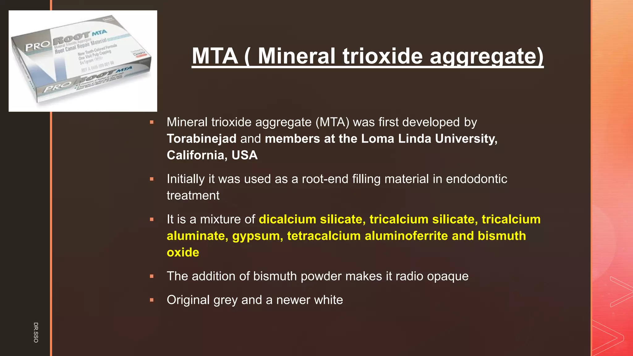 z
MTA ( Mineral trioxide aggregate)
▪ Mineral trioxide aggregate (MTA) was first developed by
Torabinejad and members at the Loma Linda University,
California, USA
▪ Initially it was used as a root-end filling material in endodontic
treatment
▪ It is a mixture of dicalcium silicate, tricalcium silicate, tricalcium
aluminate, gypsum, tetracalcium aluminoferrite and bismuth
oxide
▪ The addition of bismuth powder makes it radio opaque
▪ Original grey and a newer white
DR.SSO
 