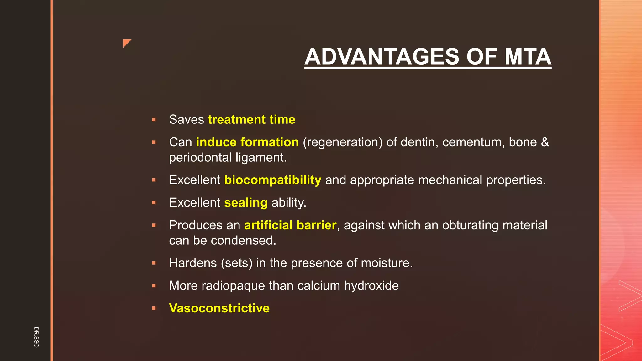 z
ADVANTAGES OF MTA
▪ Saves treatment time
▪ Can induce formation (regeneration) of dentin, cementum, bone &
periodontal ligament.
▪ Excellent biocompatibility and appropriate mechanical properties.
▪ Excellent sealing ability.
▪ Produces an artificial barrier, against which an obturating material
can be condensed.
▪ Hardens (sets) in the presence of moisture.
▪ More radiopaque than calcium hydroxide
▪ Vasoconstrictive
DR.SSO
 