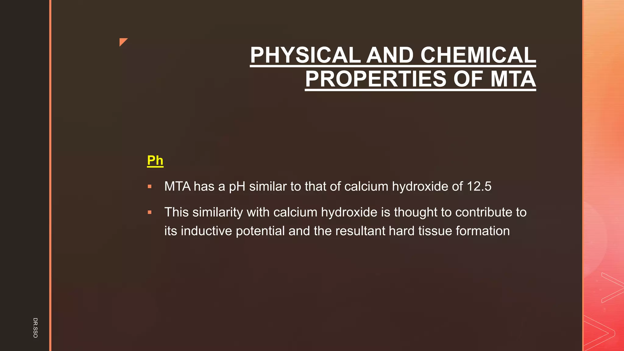 z
PHYSICAL AND CHEMICAL
PROPERTIES OF MTA
Ph
▪ MTA has a pH similar to that of calcium hydroxide of 12.5
▪ This similarity with calcium hydroxide is thought to contribute to
its inductive potential and the resultant hard tissue formation
DR.SSO
 