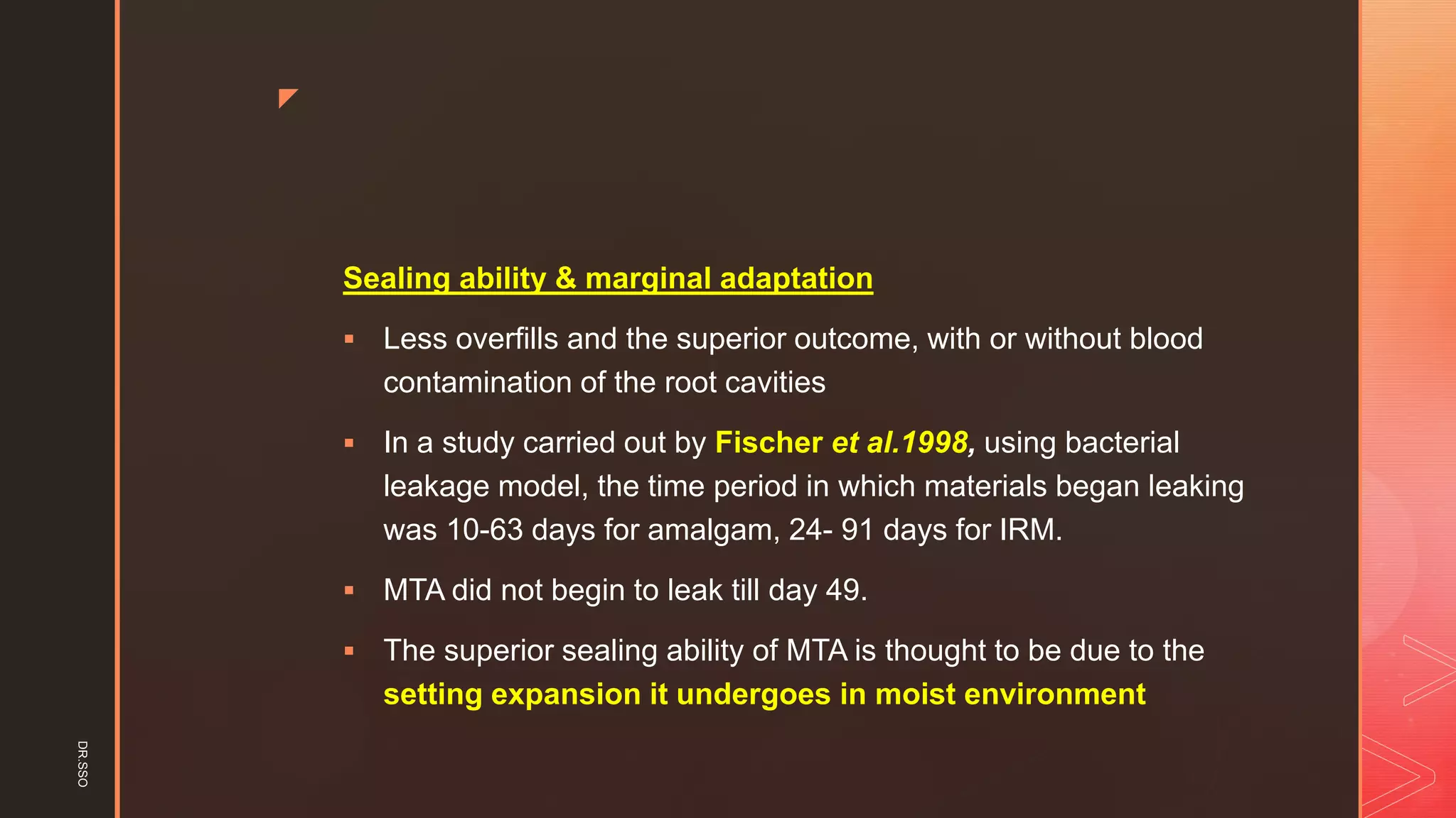 z
Sealing ability & marginal adaptation
▪ Less overfills and the superior outcome, with or without blood
contamination of the root cavities
▪ In a study carried out by Fischer et al.1998, using bacterial
leakage model, the time period in which materials began leaking
was 10-63 days for amalgam, 24- 91 days for IRM.
▪ MTA did not begin to leak till day 49.
▪ The superior sealing ability of MTA is thought to be due to the
setting expansion it undergoes in moist environment
DR.SSO
 