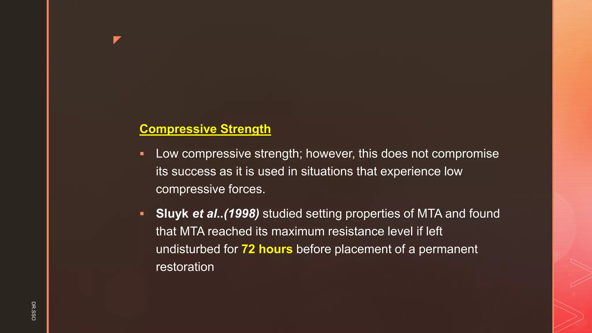 z
Compressive Strength
▪ Low compressive strength; however, this does not compromise
its success as it is used in situations that experience low
compressive forces.
▪ Sluyk et al..(1998) studied setting properties of MTA and found
that MTA reached its maximum resistance level if left
undisturbed for 72 hours before placement of a permanent
restoration
DR.SSO
 