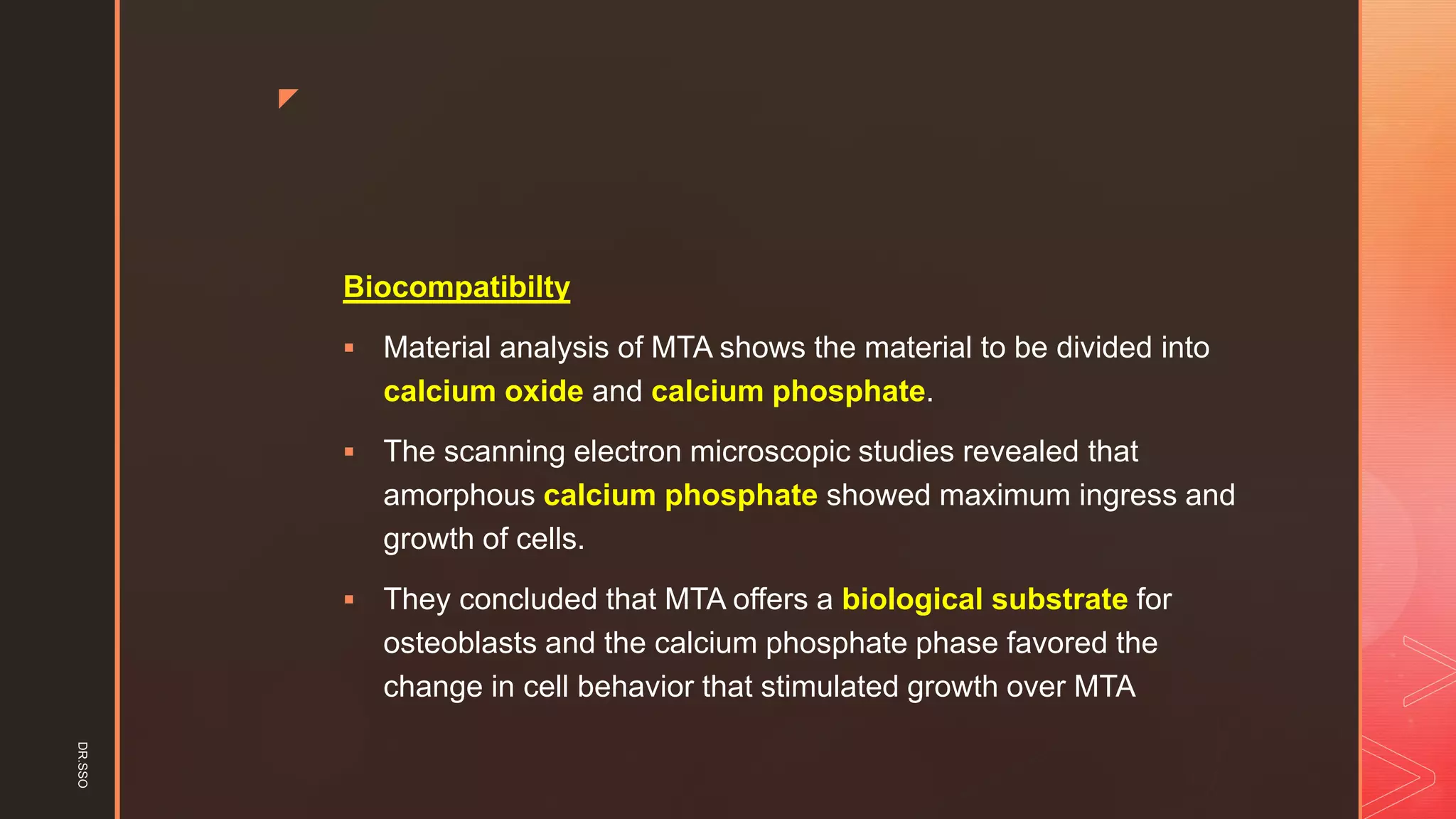z
Biocompatibilty
▪ Material analysis of MTA shows the material to be divided into
calcium oxide and calcium phosphate.
▪ The scanning electron microscopic studies revealed that
amorphous calcium phosphate showed maximum ingress and
growth of cells.
▪ They concluded that MTA offers a biological substrate for
osteoblasts and the calcium phosphate phase favored the
change in cell behavior that stimulated growth over MTA
DR.SSO
 