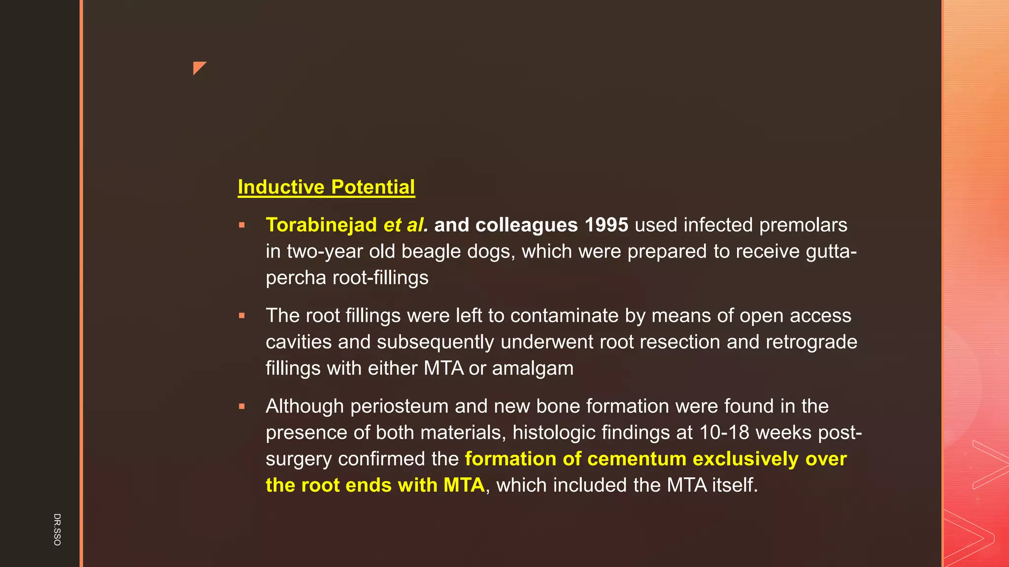 z
Inductive Potential
▪ Torabinejad et al. and colleagues 1995 used infected premolars
in two-year old beagle dogs, which were prepared to receive gutta-
percha root-fillings
▪ The root fillings were left to contaminate by means of open access
cavities and subsequently underwent root resection and retrograde
fillings with either MTA or amalgam
▪ Although periosteum and new bone formation were found in the
presence of both materials, histologic findings at 10-18 weeks post-
surgery confirmed the formation of cementum exclusively over
the root ends with MTA, which included the MTA itself.
DR.SSO
 