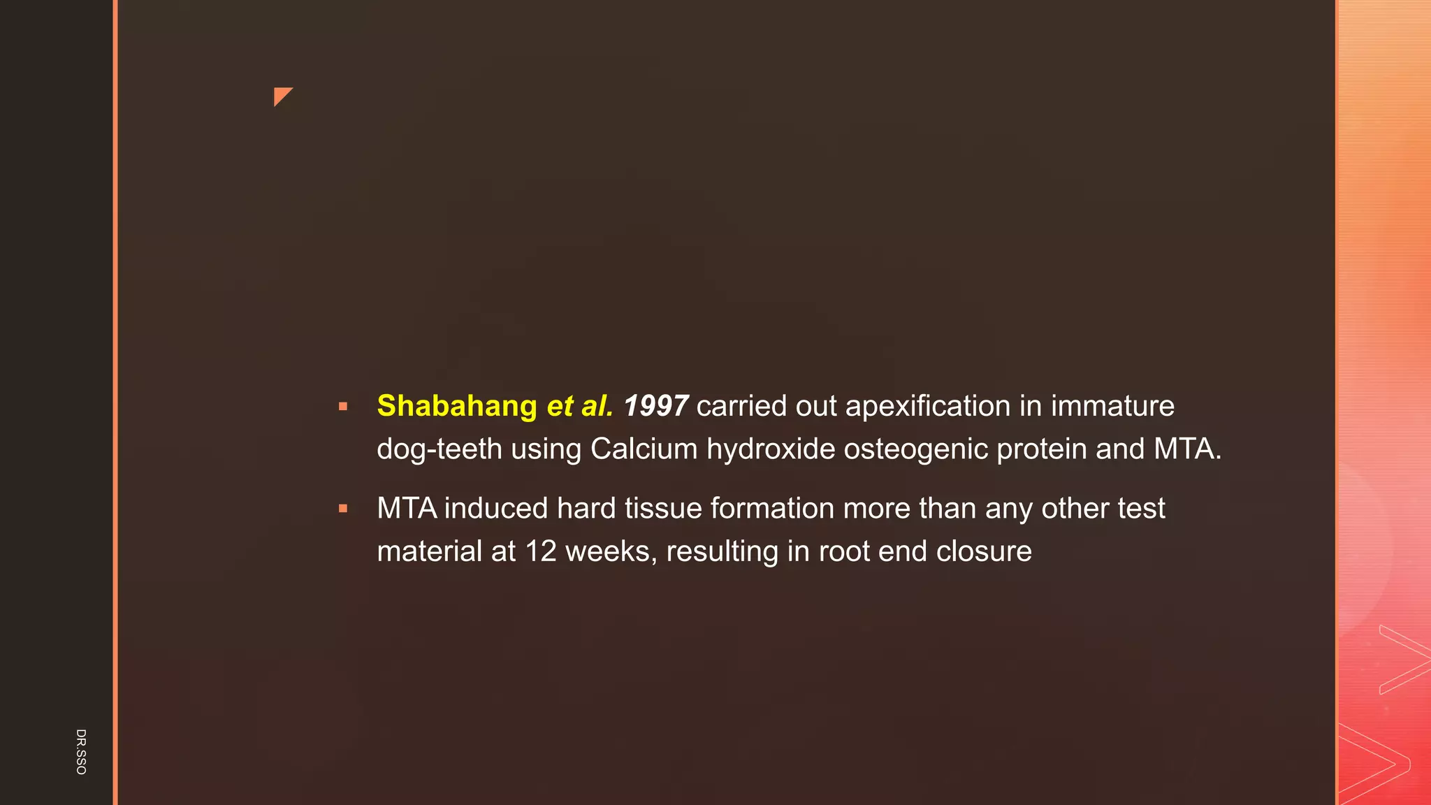 z
▪ Shabahang et al. 1997 carried out apexification in immature
dog-teeth using Calcium hydroxide osteogenic protein and MTA.
▪ MTA induced hard tissue formation more than any other test
material at 12 weeks, resulting in root end closure
DR.SSO
 