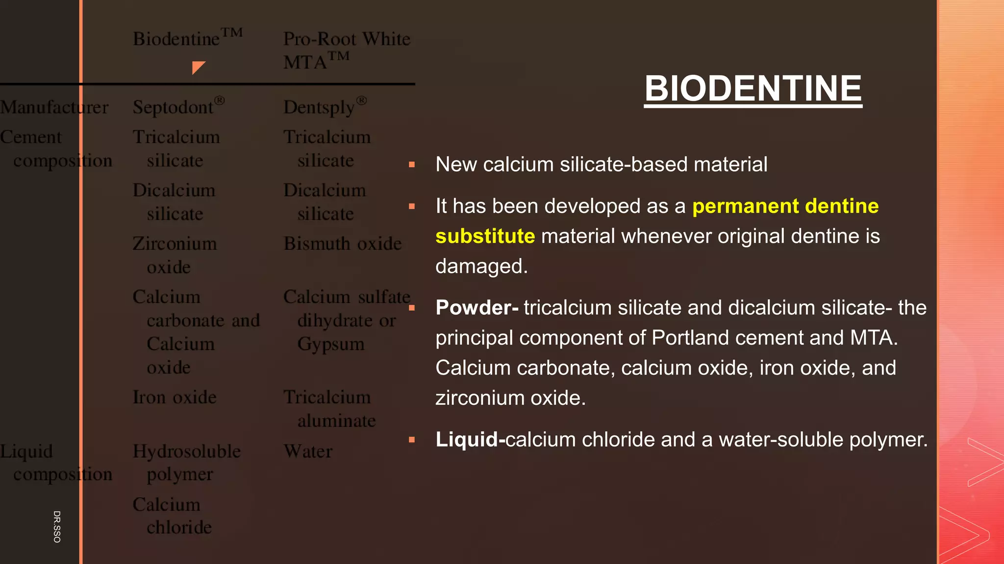 z
BIODENTINE
▪ New calcium silicate-based material
▪ It has been developed as a permanent dentine
substitute material whenever original dentine is
damaged.
▪ Powder- tricalcium silicate and dicalcium silicate- the
principal component of Portland cement and MTA.
Calcium carbonate, calcium oxide, iron oxide, and
zirconium oxide.
▪ Liquid-calcium chloride and a water-soluble polymer.
DR.SSO
 