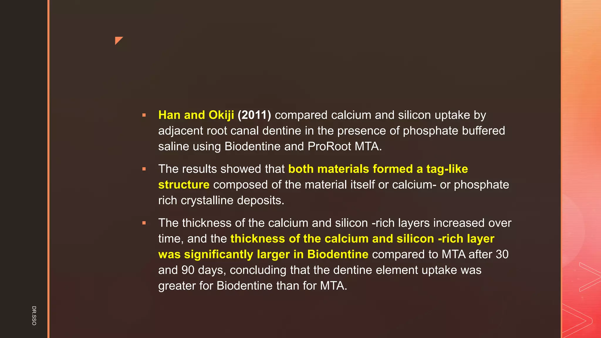 z
▪ Han and Okiji (2011) compared calcium and silicon uptake by
adjacent root canal dentine in the presence of phosphate buffered
saline using Biodentine and ProRoot MTA.
▪ The results showed that both materials formed a tag-like
structure composed of the material itself or calcium- or phosphate
rich crystalline deposits.
▪ The thickness of the calcium and silicon -rich layers increased over
time, and the thickness of the calcium and silicon -rich layer
was significantly larger in Biodentine compared to MTA after 30
and 90 days, concluding that the dentine element uptake was
greater for Biodentine than for MTA.
DR.SSO
 