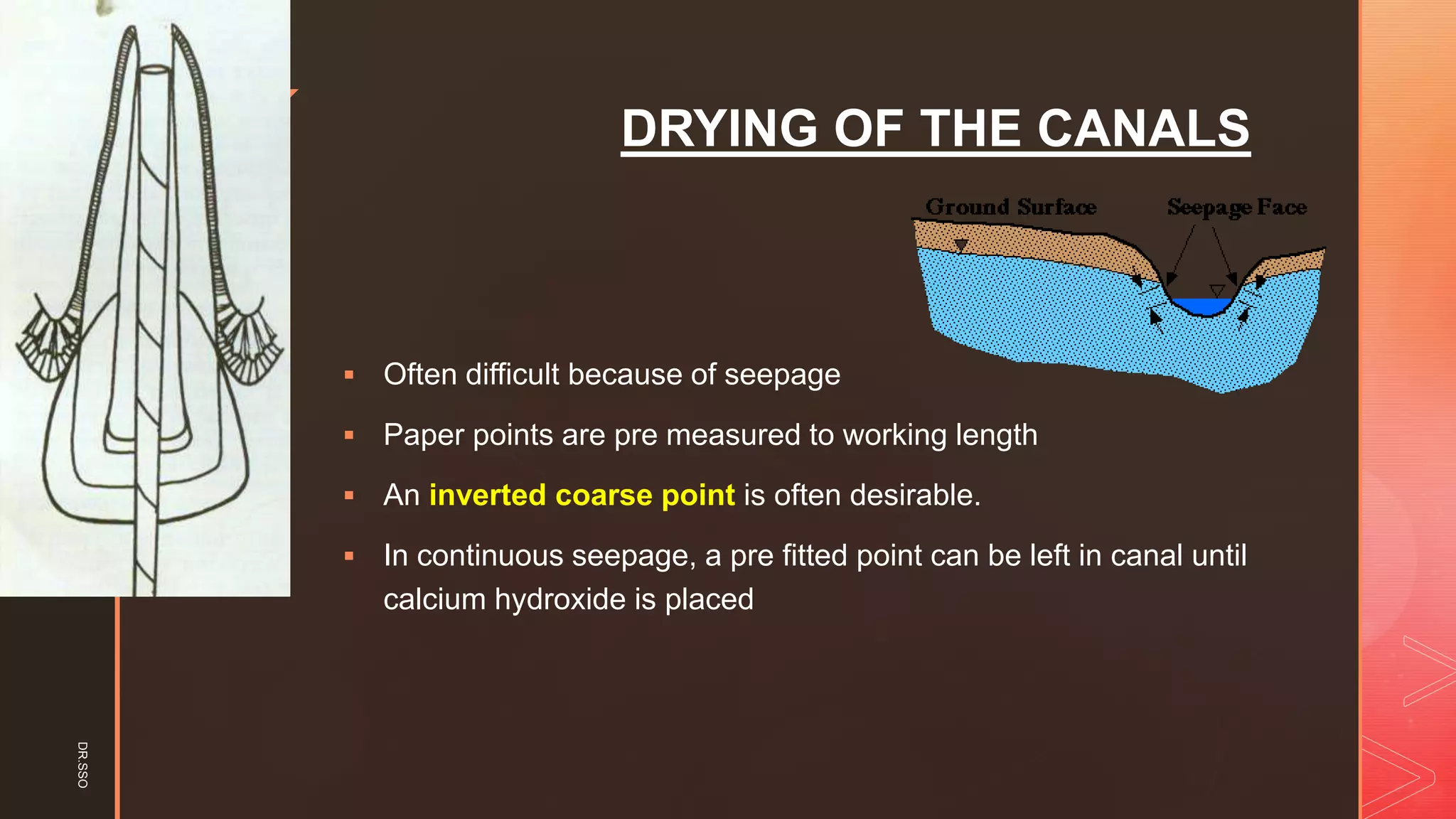 z
DRYING OF THE CANALS
▪ Often difficult because of seepage
▪ Paper points are pre measured to working length
▪ An inverted coarse point is often desirable.
▪ In continuous seepage, a pre fitted point can be left in canal until
calcium hydroxide is placed
DR.SSO
 
