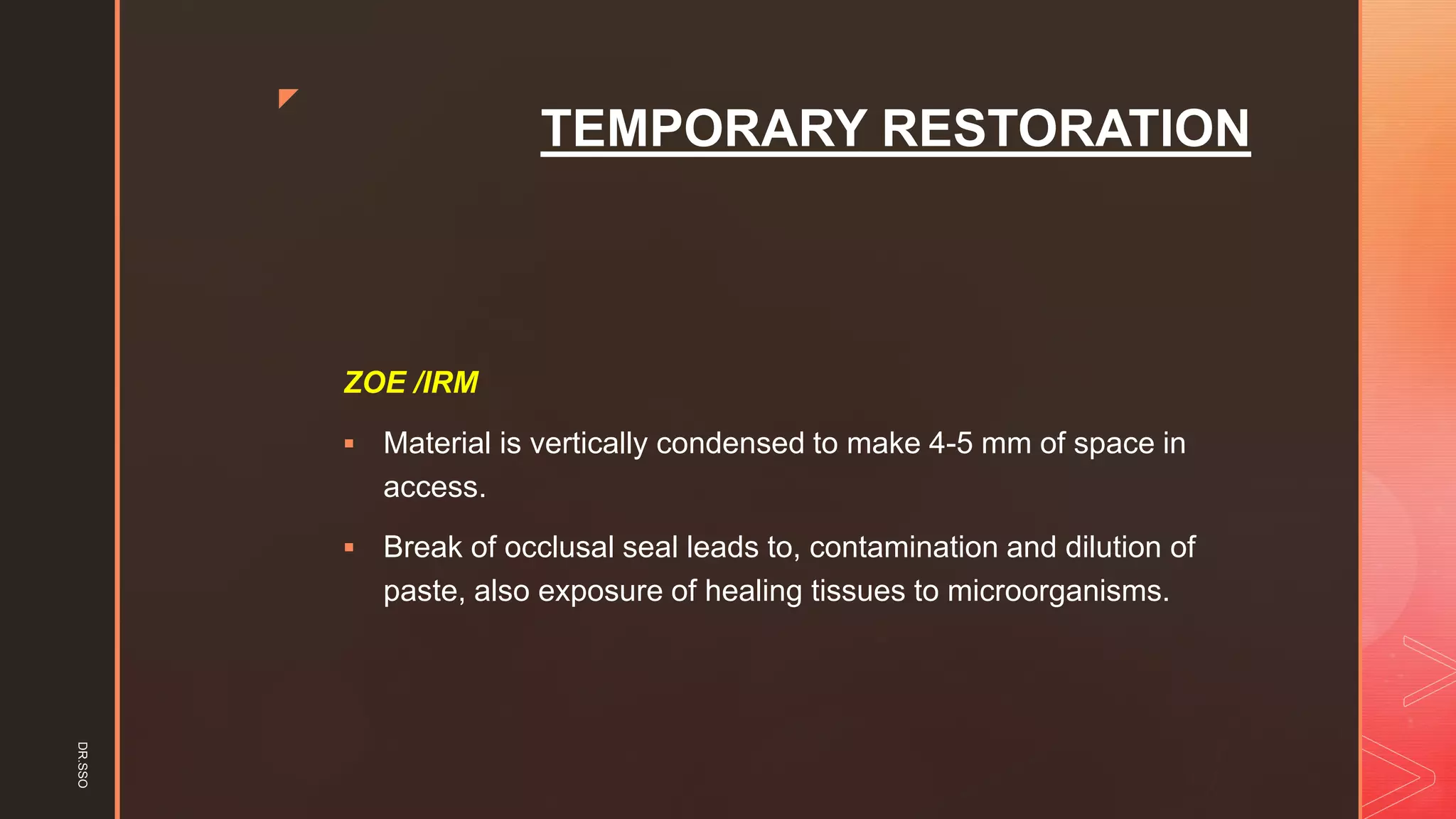 z
TEMPORARY RESTORATION
ZOE /IRM
▪ Material is vertically condensed to make 4-5 mm of space in
access.
▪ Break of occlusal seal leads to, contamination and dilution of
paste, also exposure of healing tissues to microorganisms.
DR.SSO
 
