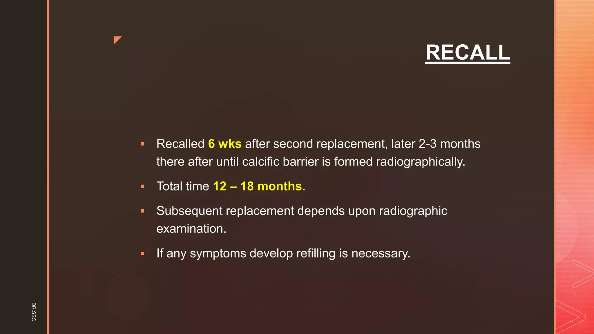 z
RECALL
▪ Recalled 6 wks after second replacement, later 2-3 months
there after until calcific barrier is formed radiographically.
▪ Total time 12 – 18 months.
▪ Subsequent replacement depends upon radiographic
examination.
▪ If any symptoms develop refilling is necessary.
DR.SSO
 