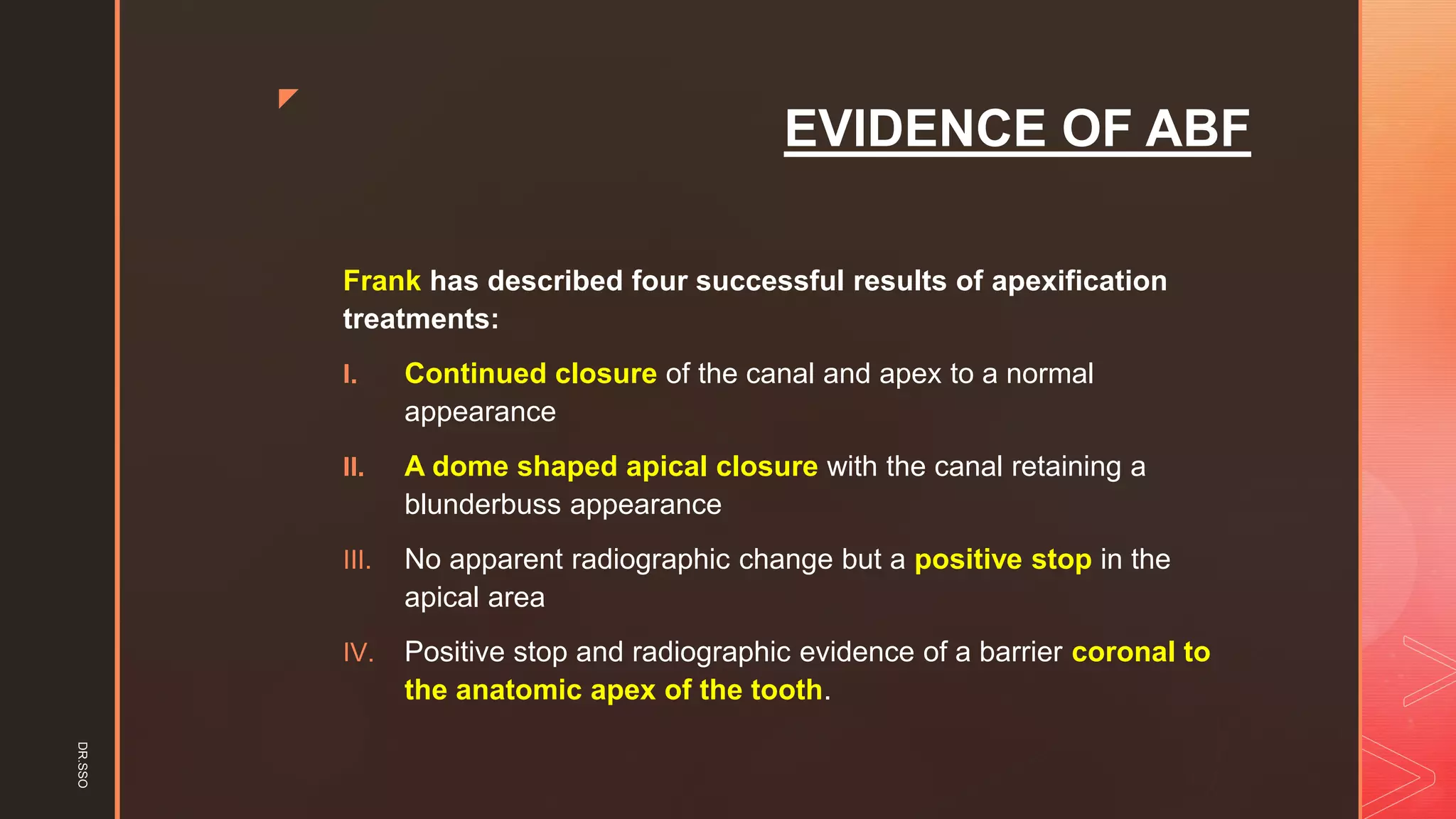z
EVIDENCE OF ABF
Frank has described four successful results of apexification
treatments:
I. Continued closure of the canal and apex to a normal
appearance
II. A dome shaped apical closure with the canal retaining a
blunderbuss appearance
III. No apparent radiographic change but a positive stop in the
apical area
IV. Positive stop and radiographic evidence of a barrier coronal to
the anatomic apex of the tooth.
DR.SSO
 