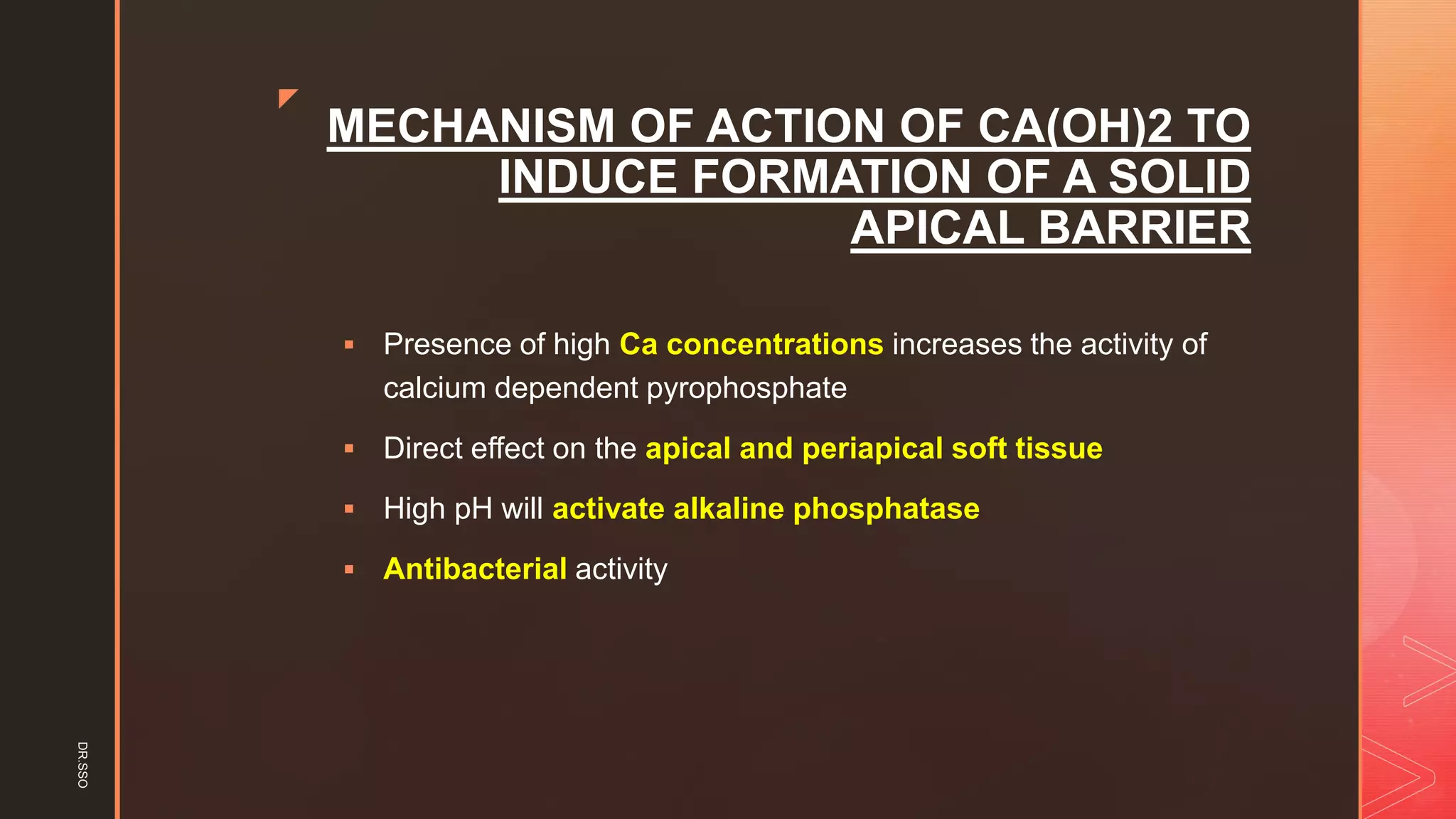 z
MECHANISM OF ACTION OF CA(OH)2 TO
INDUCE FORMATION OF A SOLID
APICAL BARRIER
▪ Presence of high Ca concentrations increases the activity of
calcium dependent pyrophosphate
▪ Direct effect on the apical and periapical soft tissue
▪ High pH will activate alkaline phosphatase
▪ Antibacterial activity
DR.SSO
 