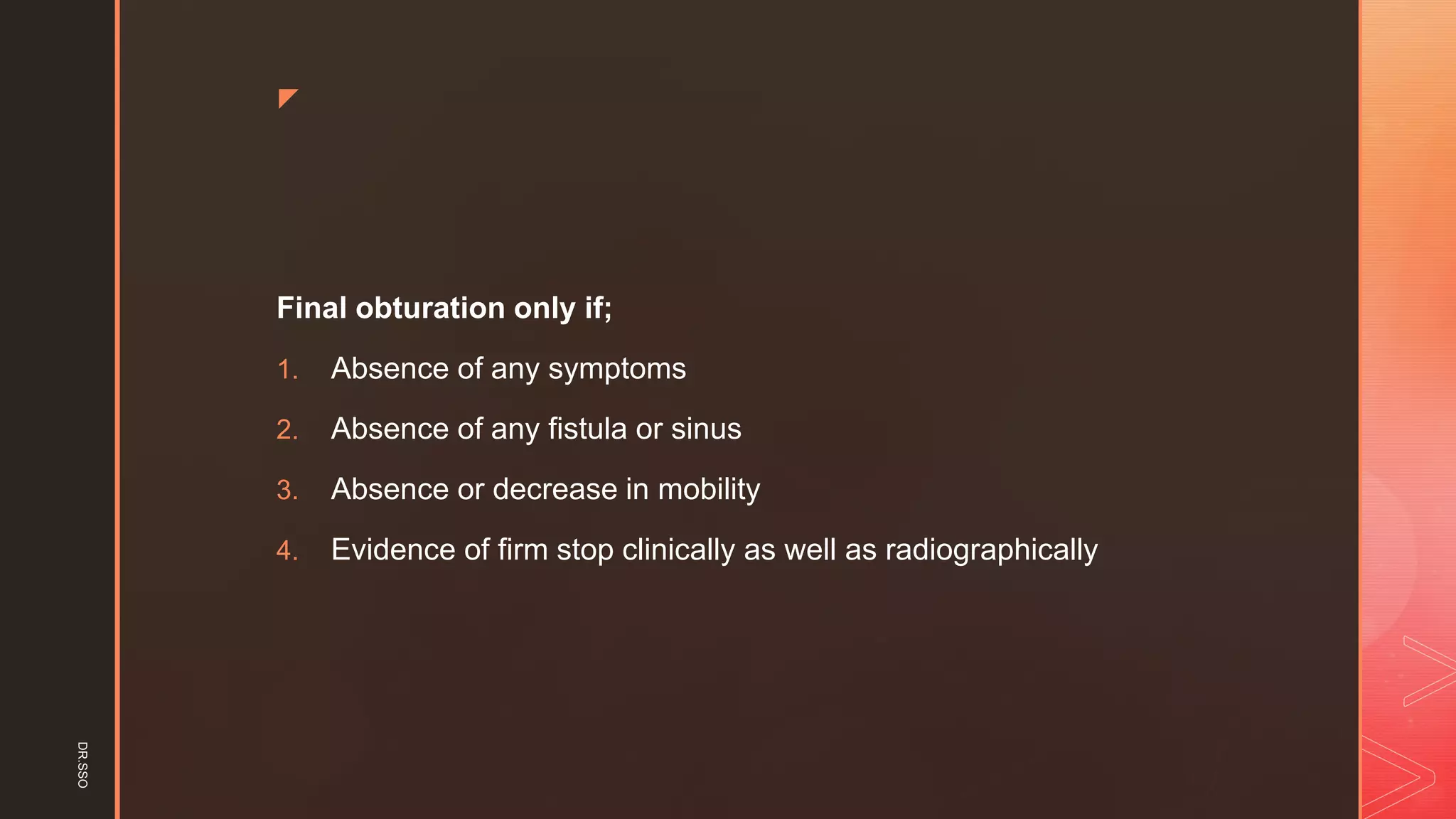 z
Final obturation only if;
1. Absence of any symptoms
2. Absence of any fistula or sinus
3. Absence or decrease in mobility
4. Evidence of firm stop clinically as well as radiographically
DR.SSO
 