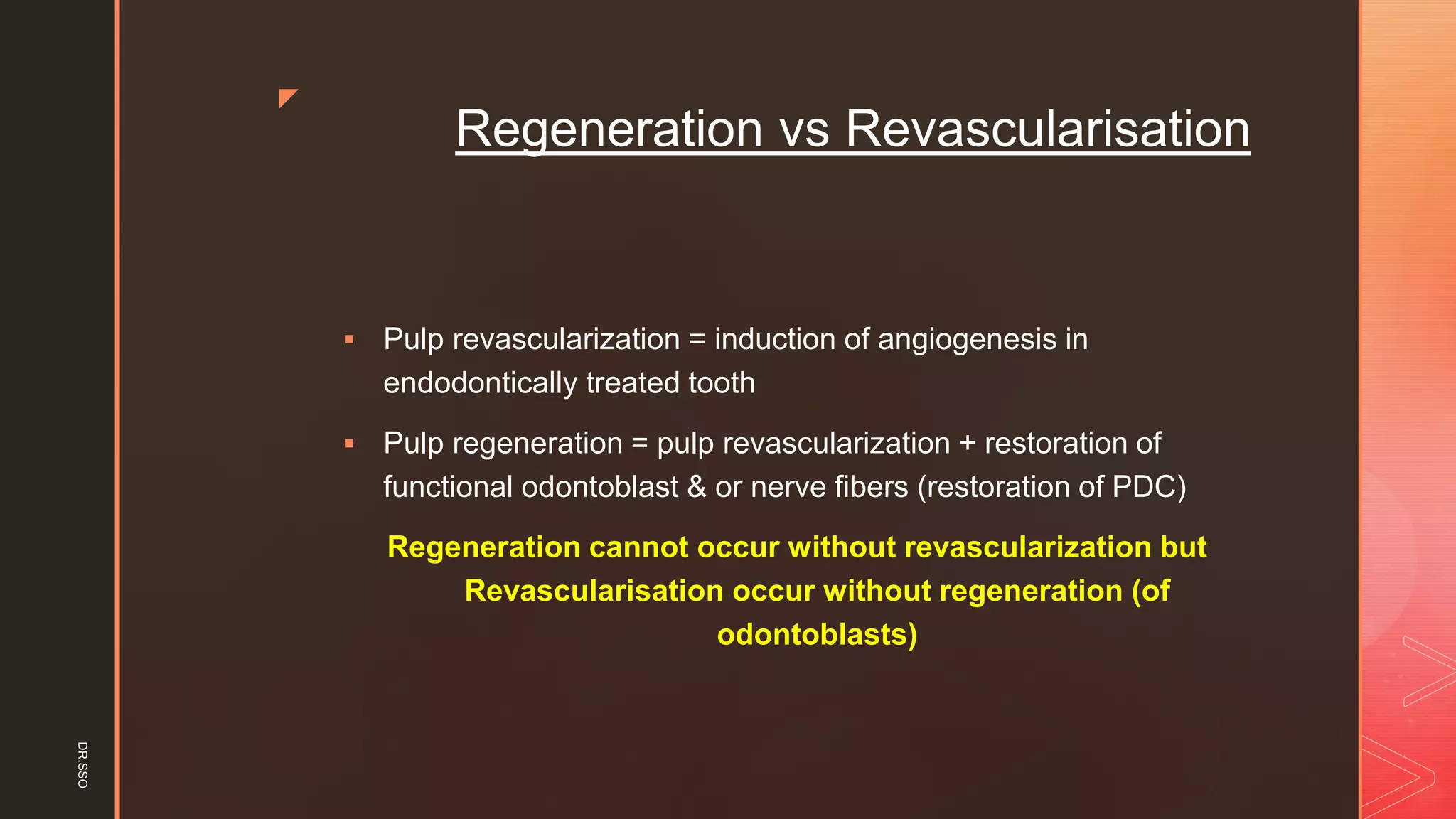 z
Regeneration vs Revascularisation
▪ Pulp revascularization = induction of angiogenesis in
endodontically treated tooth
▪ Pulp regeneration = pulp revascularization + restoration of
functional odontoblast & or nerve fibers (restoration of PDC)
Regeneration cannot occur without revascularization but
Revascularisation occur without regeneration (of
odontoblasts)
DR.SSO
 