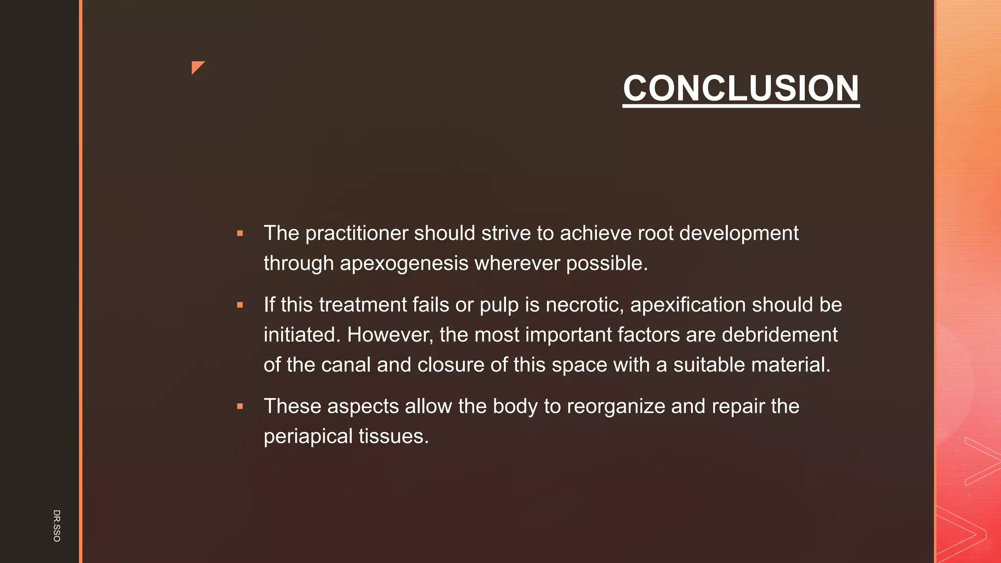 z
CONCLUSION
▪ The practitioner should strive to achieve root development
through apexogenesis wherever possible.
▪ If this treatment fails or pulp is necrotic, apexification should be
initiated. However, the most important factors are debridement
of the canal and closure of this space with a suitable material.
▪ These aspects allow the body to reorganize and repair the
periapical tissues.
DR.SSO
 