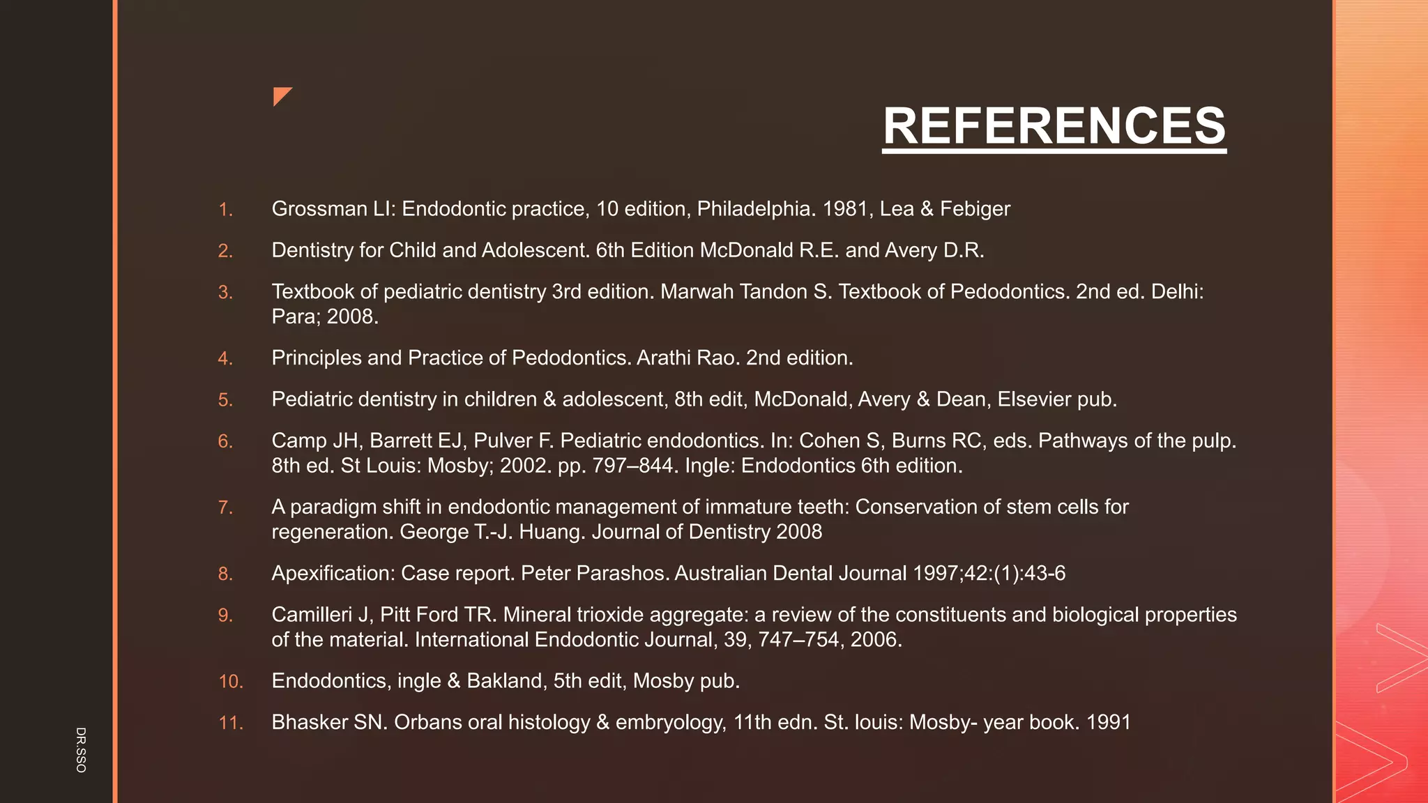 z
REFERENCES
1. Grossman LI: Endodontic practice, 10 edition, Philadelphia. 1981, Lea & Febiger
2. Dentistry for Child and Adolescent. 6th Edition McDonald R.E. and Avery D.R.
3. Textbook of pediatric dentistry 3rd edition. Marwah Tandon S. Textbook of Pedodontics. 2nd ed. Delhi:
Para; 2008.
4. Principles and Practice of Pedodontics. Arathi Rao. 2nd edition.
5. Pediatric dentistry in children & adolescent, 8th edit, McDonald, Avery & Dean, Elsevier pub.
6. Camp JH, Barrett EJ, Pulver F. Pediatric endodontics. In: Cohen S, Burns RC, eds. Pathways of the pulp.
8th ed. St Louis: Mosby; 2002. pp. 797–844. Ingle: Endodontics 6th edition.
7. A paradigm shift in endodontic management of immature teeth: Conservation of stem cells for
regeneration. George T.-J. Huang. Journal of Dentistry 2008
8. Apexification: Case report. Peter Parashos. Australian Dental Journal 1997;42:(1):43-6
9. Camilleri J, Pitt Ford TR. Mineral trioxide aggregate: a review of the constituents and biological properties
of the material. International Endodontic Journal, 39, 747–754, 2006.
10. Endodontics, ingle & Bakland, 5th edit, Mosby pub.
11. Bhasker SN. Orbans oral histology & embryology, 11th edn. St. louis: Mosby- year book. 1991
DR.SSO
 