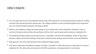 DISCUSSION
• Use of an apicalbarrier with a biocompatible material, before MTA placement is an interestingtreatment strategy for avoiding
extrusionof the material beyond the radicularapex. The collagen membraneis used in periodontal guidedtissue regeneration
due to its excellent biological properties and being resorbable .
• Moreover, the lyophilizedcollagenhemostaticsponge is easy to handle and its tissue tolerability is satisfactory,since its
insertion in the apical radicular thirdcan be performed with the aid of a specificgutta-percha condenser orendodontic file .
• The lyophilizedcollagen sponge used in presented cases,is absorbable, with better biocompatibility, Within 24 days allows
promotes complete alveolar bonehealingwith presence oftrabecular bone and large amount of blood vessels and fibroblasts.
• Healing process also occurs after placement of the lyophilizedcollagensponge.
• After apical condensationof lyophilizedcollagen, clinicallyit is possible to confirm the presence of apicalbarrier by using an
endodontic file.This allowed the safe placement ofthe MTA apical barrier, with approximately4 mm thickness.
 