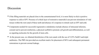 Discussion
• If the filling materials are placed close to the cementoenamel level, it is more likely to elicit a positive
response to cold or EPT. Presence of a thick layer of restorative material(s) can prevent stimulation of vital
tissues within the root canal of these teeth and absence of a response to stimuli such as EPT and cold.
• Components needed for successful regenerative endodontics include absence of intracanal infection,
coronal seal to prevent reinfection, a physical scaffold to promote cell growth and differentiation, as well
as signaling molecules for the growth of stem cells .
• In the present case, we obtained disinfection of the root canals with the use of 5.25% NaOCl and triple
antibiotics .The PRP clot provided an excellent matrix for placement of MTA and subsequent permanent
restorations to prevent coronal leakage.
 