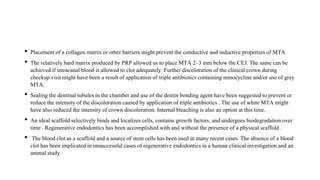 • Placement of a collagen matrix or other barriers might prevent the conductiveand inductive properties of MTA
• The relativelyhard matrix produced by PRP allowed us to place MTA 2–3 mm below the CEJ. The same can be
achieved if intracanalblood is allowed to clot adequately.Further discoloration of the clinical crown during
checkup visit might have been a result of applicationof triple antibioticscontaining minocycline and/or use of grey
MTA.
• Sealing the dentinal tubules in the chamber and use of the dentin bonding agent have been suggestedto prevent or
reduce the intensityof the discolorationcaused by applicationof triple antibiotics. The use of white MTA might
have also reduced the intensityof crown discoloration.Internal bleaching is also an option at this time.
• An ideal scaffold selectively binds and localizescells,contains growth factors, and undergoes biodegradationover
time . Regenerativeendodonticshas been accomplishedwith and without the presence of a physicalscaffold .
• The blood clot as a scaffold and a source of stem cells has been used in many recent cases.The absence of a blood
clot has been implicated in unsuccessfulcases of regenerativeendodonticsin a human clinicalinvestigationand an
animal study
 