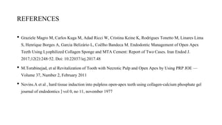 REFERENCES
• Graziele Magro M, Carlos Kuga M, Adad Ricci W, Cristina Keine K, Rodrigues Tonetto M, Linares Lima
S, Henrique Borges A, Garcia Belizário L, Coêlho Bandeca M. Endodontic Management of Open Apex
Teeth Using Lyophilized Collagen Sponge and MTA Cement: Report of Two Cases. Iran Endod J.
2017;12(2):248-52. Doi: 10.22037/iej.2017.48
• M.Torabinejad, et al Revitalization of Tooth with Necrotic Pulp and Open Apex by Using PRP JOE —
Volume 37, Number 2, February 2011
• Nevins.A et al , hard tissue induction into pulpless open-apex teeth using collagen-calcium phosphate gel
journal of endodontics ] vol 0, no 11, november 1977
 
