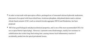 • In order to treat teeth with open apices effects ,prolonged use of intracanal calcium hydroxide medication,
placement of an apical with freeze-dried bone, tricalcium phosphate, dehydrated dentin matrix calcium
silicate based cements (CSC), such as mineral trioxide aggregate (MTA) and Biodentine, has been
proposed
• MTA has good biological and physicochemical properties, and is one of the most recommended CSCs for
use as apical barrier (apical plug) . However, it presents some disadvantages, mainly low resistance to
solubilization due to their long final setting time ,causing intense local inflammatory reaction if
accidentally pushed into the apical periodontal tissues.
 