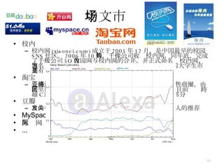 中文市场 校内 校内网 (xiaonei.com) 成立于 2005 年 12 月，是中国最早的校园 SNS 社区。 2006 年 10 月，千橡公司收购校内网，同年底，完成了千橡公司 5Q 校园网与校内网的合并，并正式命名为校内网，域名为： www.xiaonei.com 。至此，校内网成为中国大学生市场具有垄断地位的校园网站。 淘宝 亚洲最大网络零售商圈，致力于打造全球首选网络零售商圈，由阿里巴巴集团于 2003 年 5 月 10 日投资创办。淘宝网目前业务跨越 C2C （个人对个人）、 B2C （商家对个人）两大部分 豆瓣 自由发表有关书籍、电影、音乐的评论，可以搜索别人的推荐 MySpace 天际网 ... 