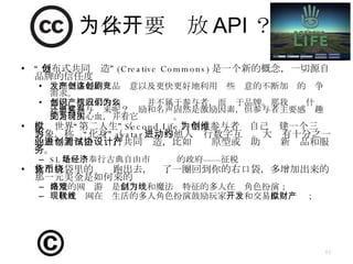 为什么要开放 API ？ “ 分布式共同创造” (Creative Commons) 是一个新的概念，一切源自品牌的信任度 发掘更多好的产品创意以及更快更好地利用这些创意的不断加剧的竞争需求。 共同创造成果的知识产权并不属于参与者，而归于品牌。那我们为什么还愿意参与进来呢？奖励和名声固然是激励因素，但参与者主要感兴趣的是付出心血，并看它变为现实。 虚拟世界“第二人生”（ Second Life ）中，参与者为自己创建一个三维形象，称为“化身”（ avatar ），与他人进行数字互动。大约有十分之一的参与者与企业进行共同创造，比如测试原型或协助设计新产品和服务。 SL 是一个奉行古典自由市场经济的政府——征税 你左口袋里的货币跑出去，绕了一圈回到你的右口袋，多增加出来的那一元美金是如何来的 典型的网络游戏是 以刀剑和魔法为特征的多人在线角色扮演； 现代互联网在线生活的多人角色扮演鼓励玩家 开发 和 交易 虚拟财产； 
