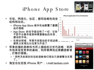 iPhone App Store  市场、网络化、社区，都将战略性改变整个业界的结构和动态。 iPhone App Store 根本性地颠覆了萎靡不振的移动产品价值链 App Store  的名字就说明了一切：它告诉我们苹果并不把平台看作是某种需要操纵的东西，而是一个用来建设的市场。 在移动领域，苹果市场驱动的手段迫使所有的竞争者都努力变得比以往更为开放了 苹果依循的是教科书所上描绘的次世代战略：利用市场来改变竞争的基础，利用骨牌效应推翻垄断者，打散价值链。 “ 用昨天的规则在玩的垄断者们现在只是螳臂当车罢了。” 淘宝也在拉拢 iPhone 用户： i.mall.taobao.com 