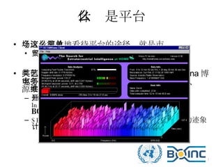什么是平台 今天最有效地看待平台的途径，就是市场这么简单 平台都有内需与外贸的要求 其他类型的平台：演艺平台、网络教学平台、 Sina 博客平台、电子商务购物平台、分布式计算平台、开源 共享平台、维基百科（ Wikipedia ） 伯克利开放式网络计算平台 （ Berkeley Open Infrastructure for Network Computing ，简称 BOINC ） SETI@home  地外智慧生命的射电望远镜讯号的迹象计算 