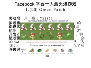 Facebook 平台十大最火爆游戏 1.(Lil) Green Patch 每日活动用户数： 735473 一款虚拟花园游戏。该游戏能够提高用户的环保意识，用户在这款游戏中每送出 10 株虚拟植物，就可以拯救 1 英亩的热带雨林。该游戏开发者  Ashish Dixit 和 David King 承诺，将把该游戏的一部分营收捐赠给大自然保护协会的 "Adopt an Acre" 项目。目前捐赠额已经达到 5.4 万美元。通过该游戏，用户也可以了解许多关于稀有植物的知识。 