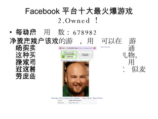 Facebook 平台十大最火爆游戏 2.Owned ！ 每日活动用户数： 678982 一款比拼净资产的游戏，用户可以在该游戏的市场中买卖好友或陌生人的照片。通过这种买卖活动，或是向其他人赠送礼物，玩家可以挣到游戏币并进行再投资。用户有可能通过这种 " 人贩子行为 " 建立类似麦当劳的庞大商业帝国。 