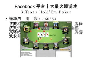 Facebook 平台十大最火爆游戏 3.Texas Hold'Em Poker 每日活动用户数： 660854 该游戏提供一种在美国非常流行的纸牌玩法。该游戏通过社区网络的功能完全模拟真实环境，其玩家数多于任何其他纸牌游戏，并且仍在增长。 