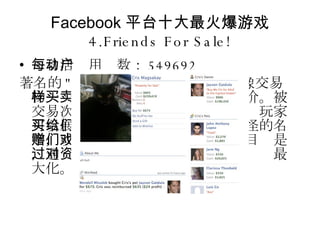 Facebook 平台十大最火爆游戏 4.Friends For Sale! 每日活动用户数： 549692 著名的 " 好友买卖 " 游戏。用户可以像交易宠物一样买卖好友，并对好友进行评价。被交易次数越多，好友的身价就越高。玩家可以展示买下的好友，给他们取奇怪的名字，或是赠送他们礼物等。游戏的目标是，通过对好友的投资，使自己的净资产最大化。 