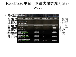 Facebook 平台十大最火爆游戏 5.Mob Wars 每日活动用户数： 493531 如果用户希望成为黑帮的一员，那么就可以选择该游戏。该游戏模拟一个地下犯罪集团，玩家需要从最底层做起，进行抢劫或是偷车等活动。随着恶名的上升及金钱的累积，玩家可以挑战上层犯罪集团成员，并逐渐走向 " 黑帮老大 " 的位置。 