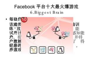 Facebook 平台十大最火爆游戏 6.Biggest Brain 每日活动用户数： 307238 该游戏类似任天堂的知名游戏 " 头脑训练 " ，是后者的社区游戏版。该游戏能够测试用户的计算、逻辑、记忆及视觉感知能力，提供用户 " 头脑尺寸 " 的数据，并将这一数据与用户的好友进行对比。为了获得更好的分数并超越好友中的最高纪录，许多用户多次重玩该游戏。 