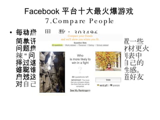 Facebook 平台十大最火爆游戏 7.Compare People 每日活动用户数： 303496 一款简单的评价游戏。用户可以设置一些问题供其他用户投票，例如 " 谁的身材更火辣 " ，答案只能从提问用户的好友列表中选择。通过这种投票，用户可以知道自己的好友中谁最聪明、谁最可爱、谁最性感。当然，用户也可以通过这种投票知道好友对自己的看法。 
